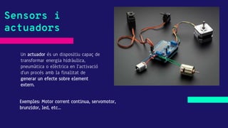 Un actuador és un dispositiu capaç de
transformar energia hidràulica,
pneumàtica o elèctrica en l'activació
d'un procés amb la finalitat de
generar un efecte sobre element
extern.
Sensors i
actuadors
Exemples: Motor corrent continua, servomotor,
brunzidor, led, etc...
 
