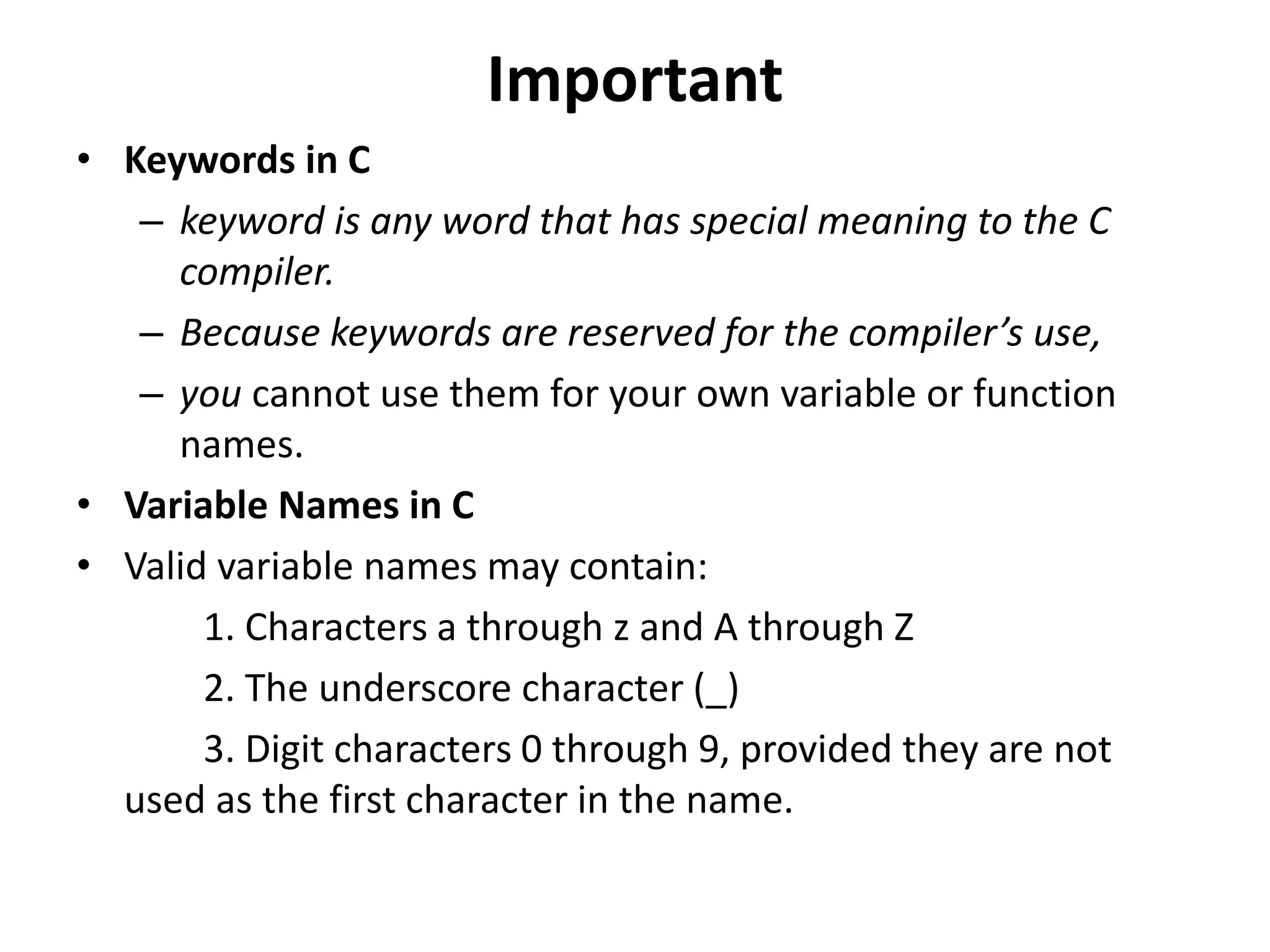 Important
• Keywords in C
– keyword is any word that has special meaning to the C
compiler.
– Because keywords are reserved for the compiler’s use,
– you cannot use them for your own variable or function
names.
• Variable Names in C
• Valid variable names may contain:
1. Characters a through z and A through Z
2. The underscore character (_)
3. Digit characters 0 through 9, provided they are not
used as the first character in the name.
 