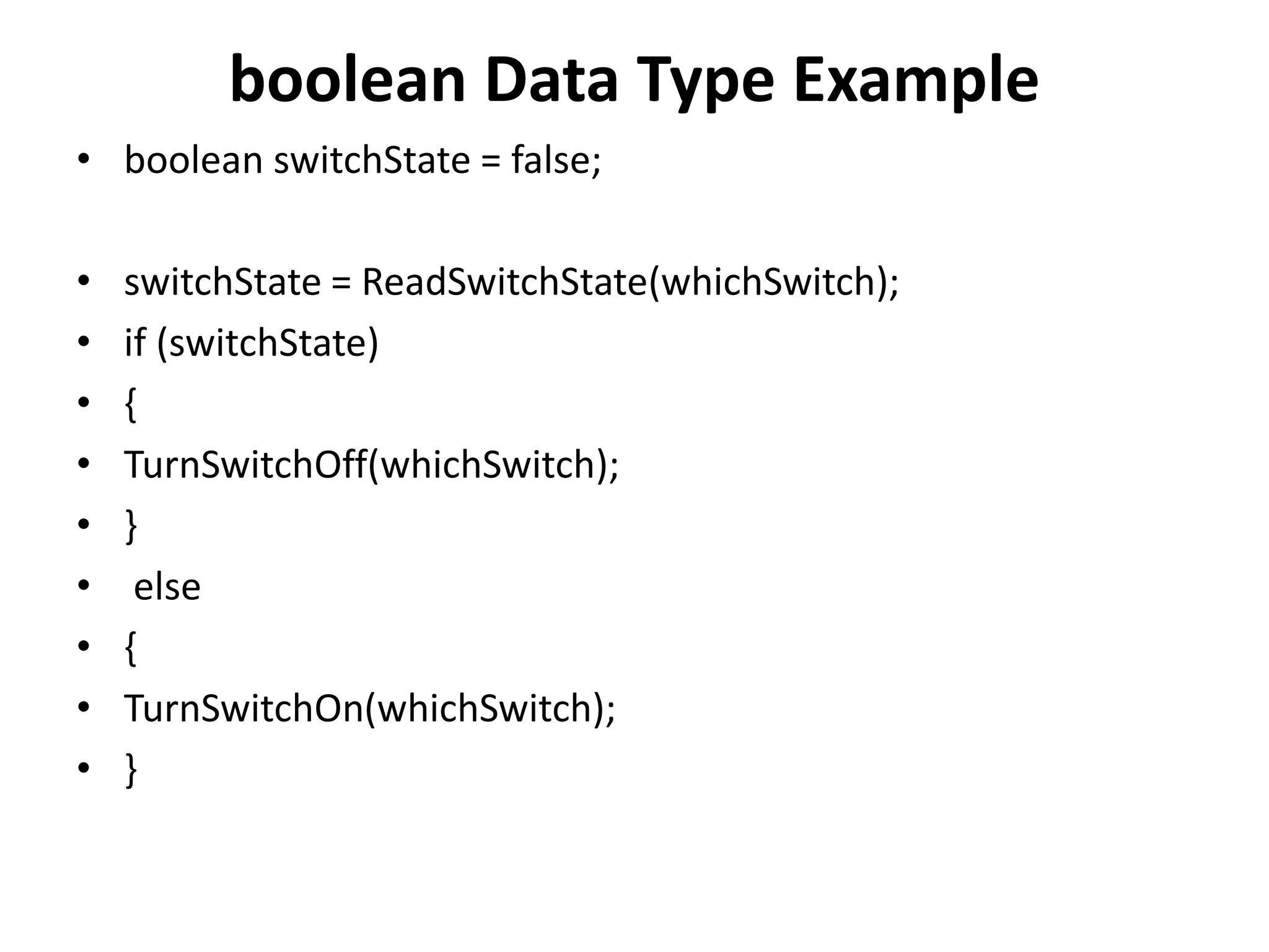 boolean Data Type Example
• boolean switchState = false;
• switchState = ReadSwitchState(whichSwitch);
• if (switchState)
• {
• TurnSwitchOff(whichSwitch);
• }
• else
• {
• TurnSwitchOn(whichSwitch);
• }
 
