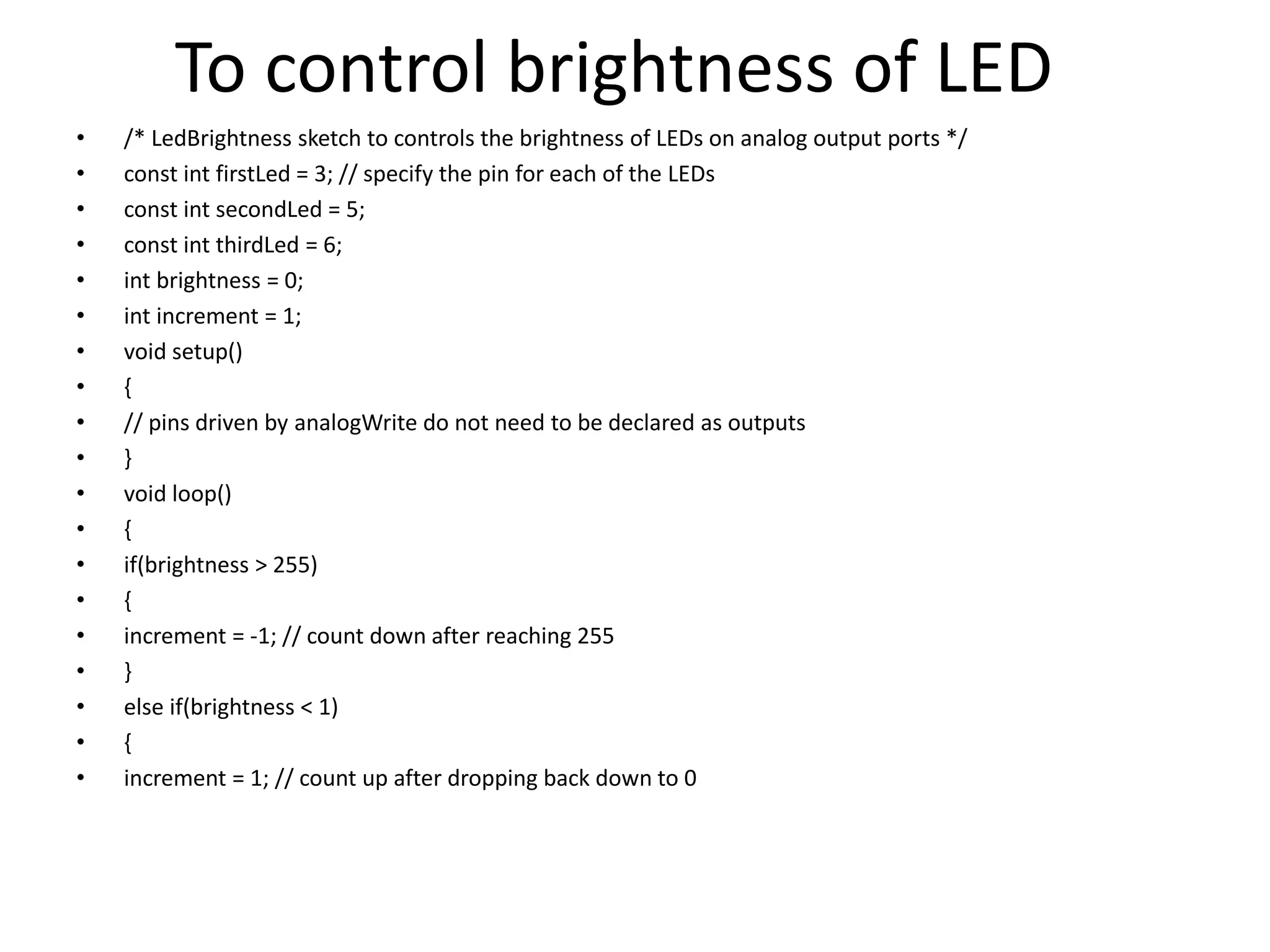 To control brightness of LED
• /* LedBrightness sketch to controls the brightness of LEDs on analog output ports */
• const int firstLed = 3; // specify the pin for each of the LEDs
• const int secondLed = 5;
• const int thirdLed = 6;
• int brightness = 0;
• int increment = 1;
• void setup()
• {
• // pins driven by analogWrite do not need to be declared as outputs
• }
• void loop()
• {
• if(brightness > 255)
• {
• increment = -1; // count down after reaching 255
• }
• else if(brightness < 1)
• {
• increment = 1; // count up after dropping back down to 0
 
