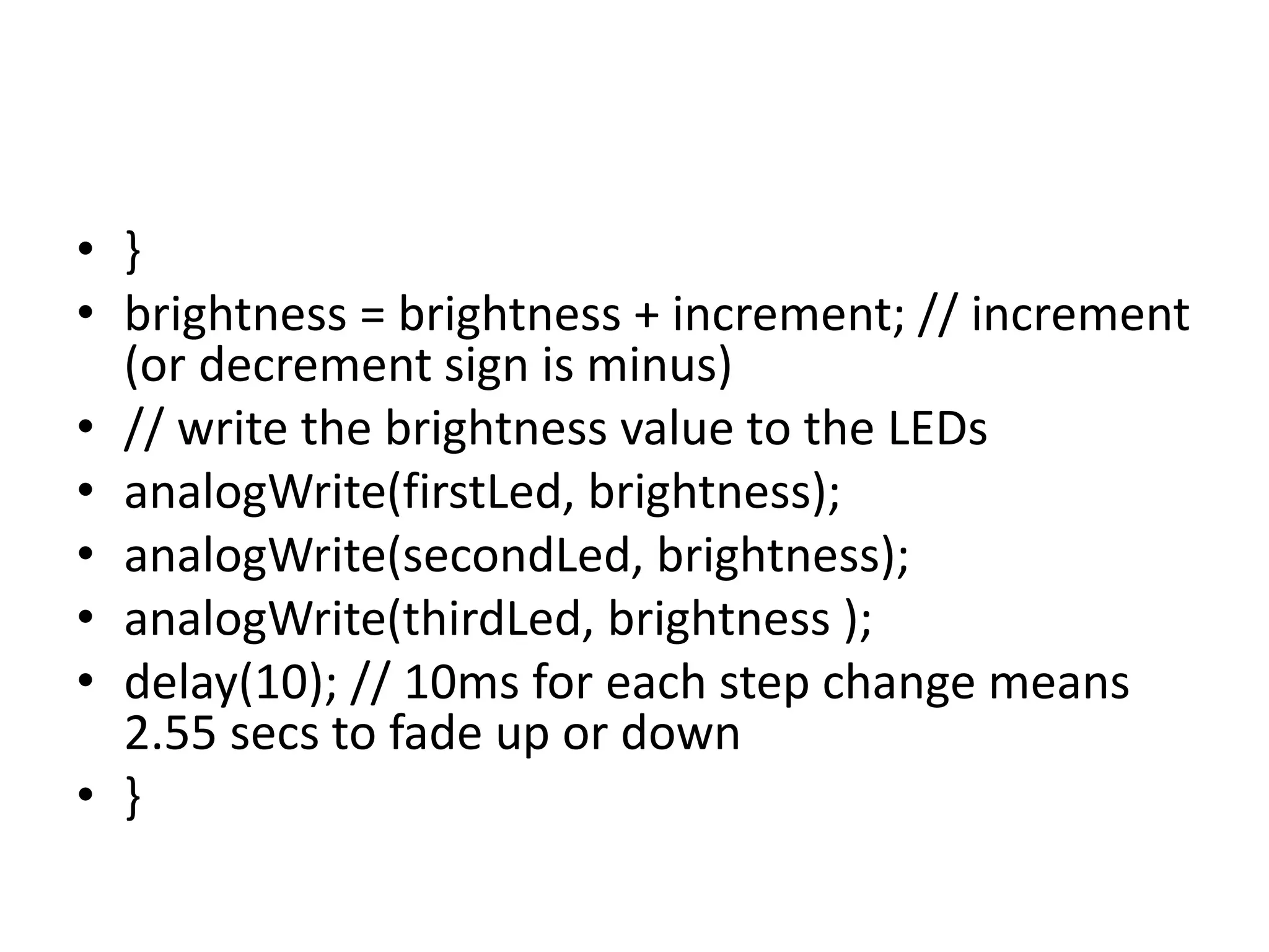 • }
• brightness = brightness + increment; // increment
(or decrement sign is minus)
• // write the brightness value to the LEDs
• analogWrite(firstLed, brightness);
• analogWrite(secondLed, brightness);
• analogWrite(thirdLed, brightness );
• delay(10); // 10ms for each step change means
2.55 secs to fade up or down
• }
 
