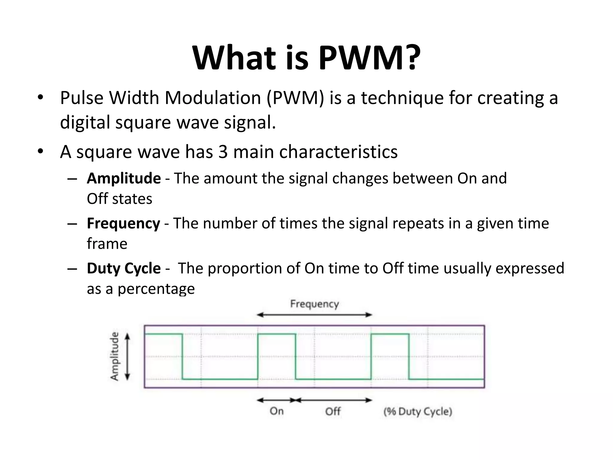 What is PWM?
• Pulse Width Modulation (PWM) is a technique for creating a
digital square wave signal.
• A square wave has 3 main characteristics
– Amplitude - The amount the signal changes between On and
Off states
– Frequency - The number of times the signal repeats in a given time
frame
– Duty Cycle - The proportion of On time to Off time usually expressed
as a percentage
 