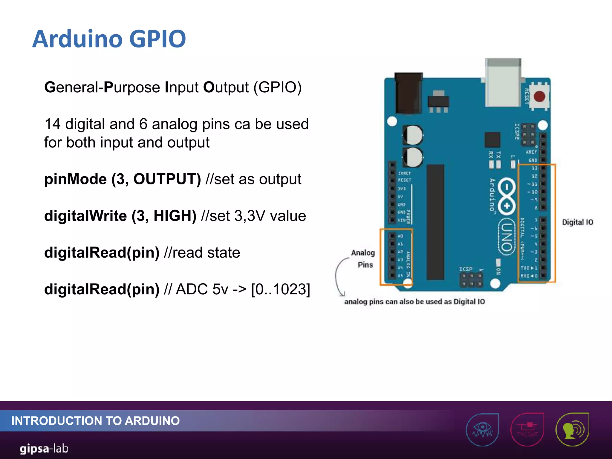 Arduino GPIO INTRODUCTION TO ARDUINO General-Purpose Input Output (GPIO) 14 digital and 6 analog pins ca be used for both input and output pinMode (3, OUTPUT) //set as output digitalWrite (3, HIGH) //set 3,3V value digitalRead(pin) //read state digitalRead(pin) // ADC 5v -> [0..1023] 