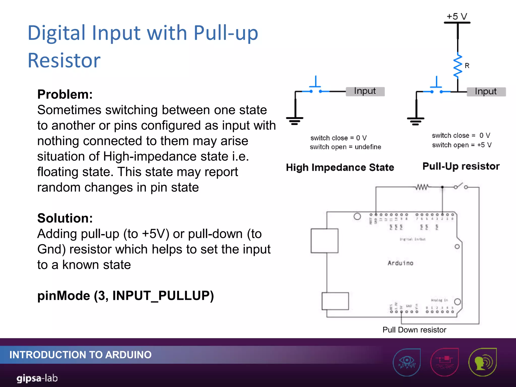 Digital Input with Pull-up Resistor INTRODUCTION TO ARDUINO Problem: Sometimes switching between one state to another or pins configured as input with nothing connected to them may arise situation of High-impedance state i.e. floating state. This state may report random changes in pin state Solution: Adding pull-up (to +5V) or pull-down (to Gnd) resistor which helps to set the input to a known state pinMode (3, INPUT_PULLUP) Pull Down resistor 