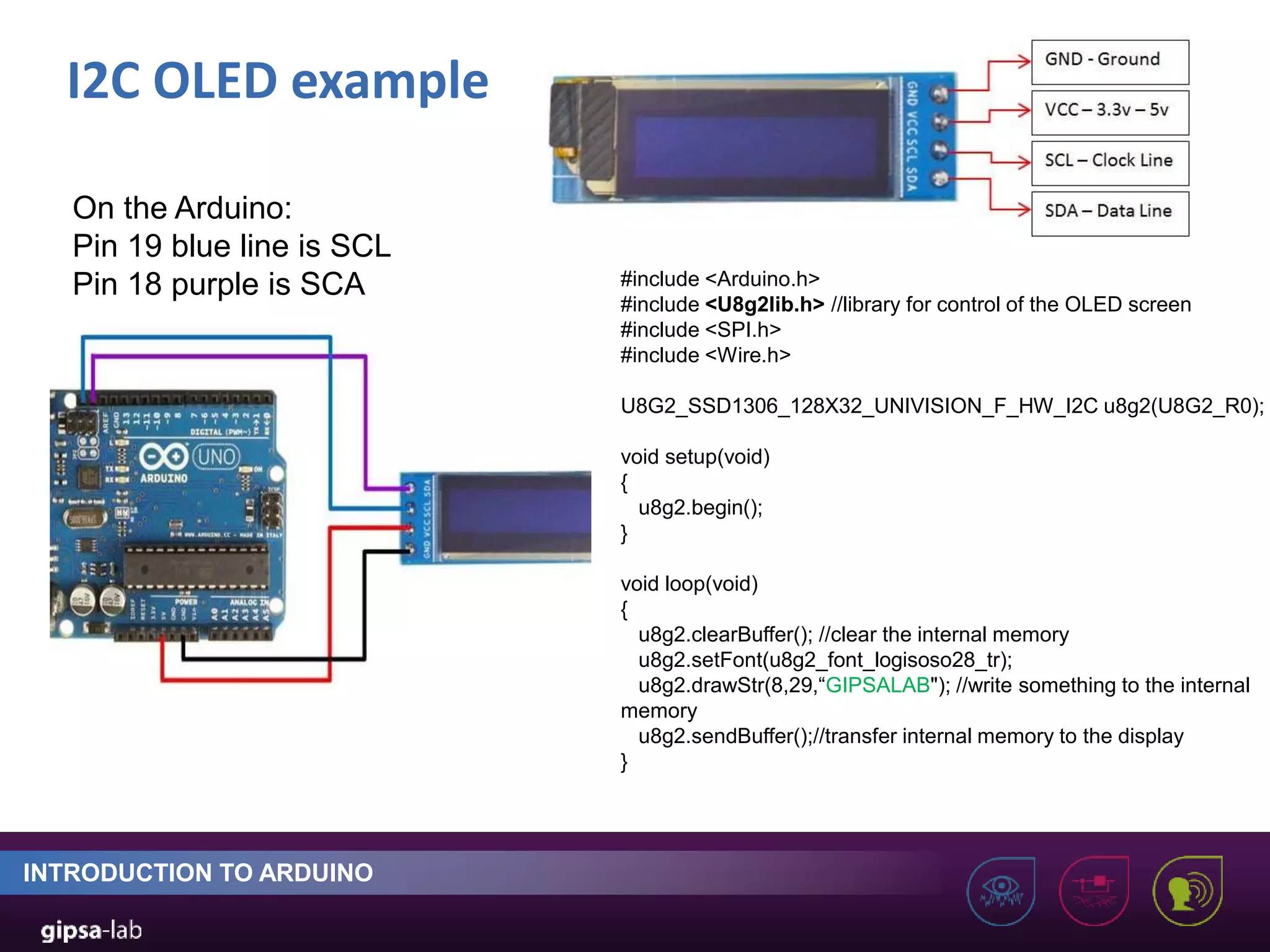 I2C OLED example INTRODUCTION TO ARDUINO #include <Arduino.h> #include <U8g2lib.h> //library for control of the OLED screen #include <SPI.h> #include <Wire.h> U8G2_SSD1306_128X32_UNIVISION_F_HW_I2C u8g2(U8G2_R0); void setup(void) { u8g2.begin(); } void loop(void) { u8g2.clearBuffer(); //clear the internal memory u8g2.setFont(u8g2_font_logisoso28_tr); u8g2.drawStr(8,29,“GIPSALAB"); //write something to the internal memory u8g2.sendBuffer();//transfer internal memory to the display } On the Arduino: Pin 19 blue line is SCL Pin 18 purple is SCA 