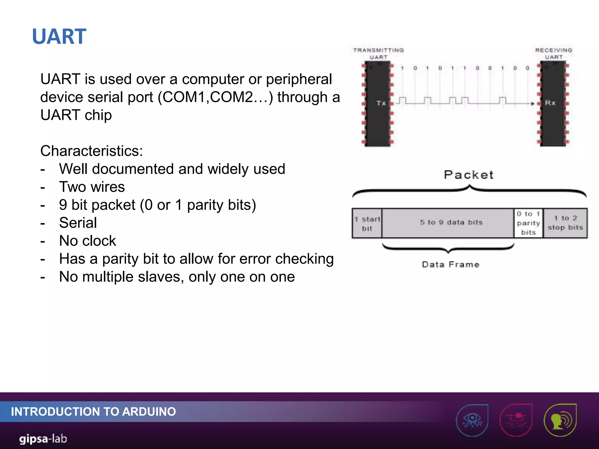 UART INTRODUCTION TO ARDUINO UART is used over a computer or peripheral device serial port (COM1,COM2…) through a UART chip Characteristics: - Well documented and widely used - Two wires - 9 bit packet (0 or 1 parity bits) - Serial - No clock - Has a parity bit to allow for error checking - No multiple slaves, only one on one 