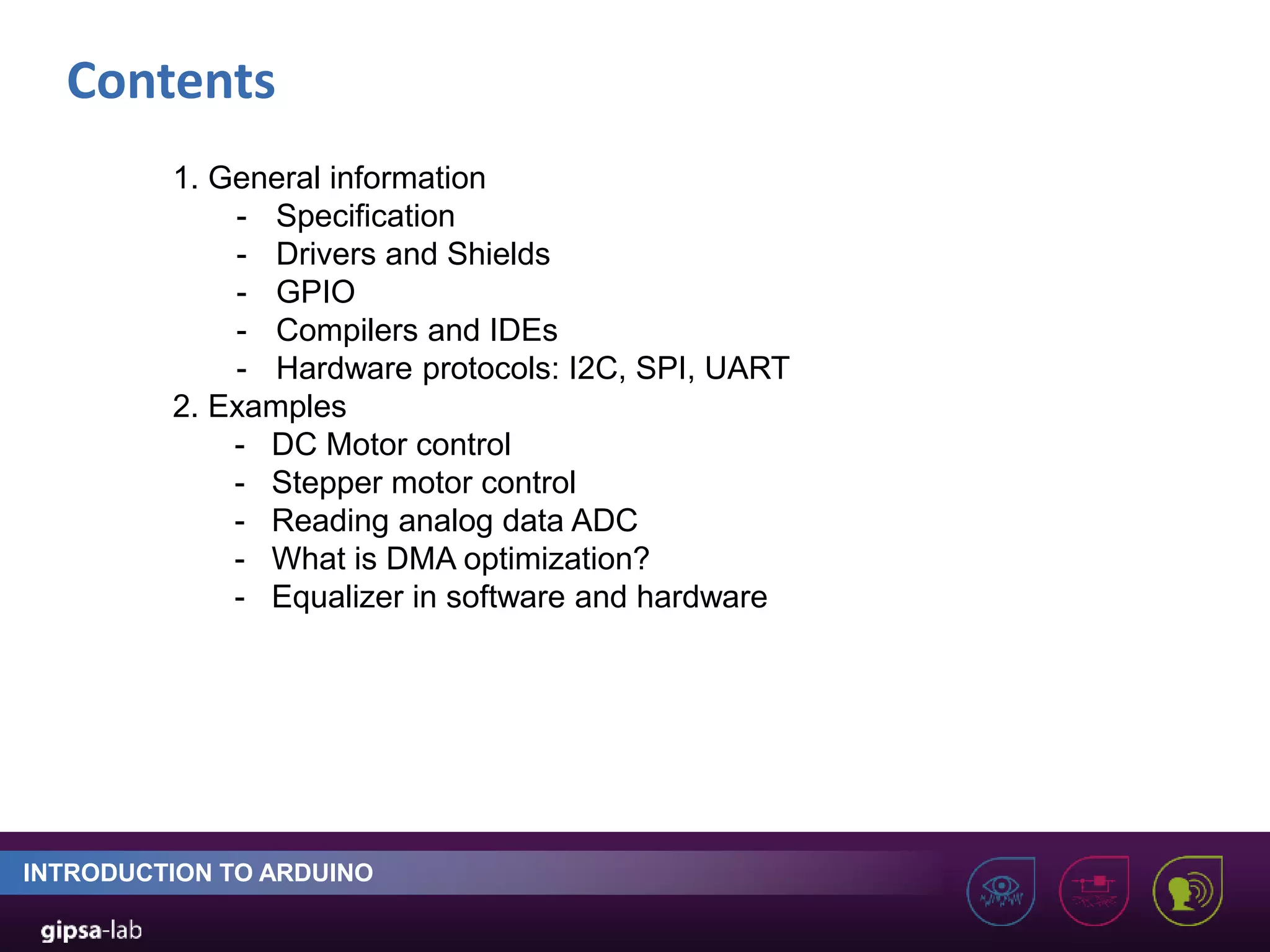 Contents INTRODUCTION TO ARDUINO 1. General information - Specification - Drivers and Shields - GPIO - Compilers and IDEs - Hardware protocols: I2C, SPI, UART 2. Examples - DC Motor control - Stepper motor control - Reading analog data ADC - What is DMA optimization? - Equalizer in software and hardware 