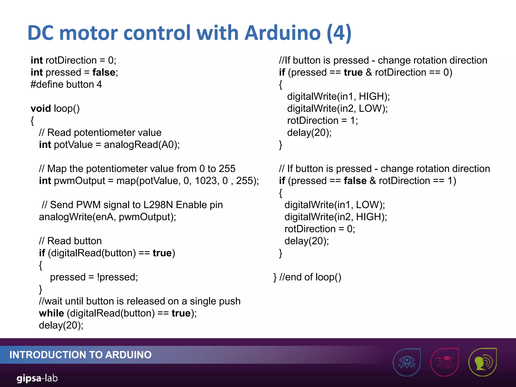 DC motor control with Arduino (4) INTRODUCTION TO ARDUINO int rotDirection = 0; int pressed = false; #define button 4 void loop() { // Read potentiometer value int potValue = analogRead(A0); // Map the potentiometer value from 0 to 255 int pwmOutput = map(potValue, 0, 1023, 0 , 255); // Send PWM signal to L298N Enable pin analogWrite(enA, pwmOutput); // Read button if (digitalRead(button) == true) { pressed = !pressed; } //wait until button is released on a single push while (digitalRead(button) == true); delay(20); //If button is pressed - change rotation direction if (pressed == true & rotDirection == 0) { digitalWrite(in1, HIGH); digitalWrite(in2, LOW); rotDirection = 1; delay(20); } // If button is pressed - change rotation direction if (pressed == false & rotDirection == 1) { digitalWrite(in1, LOW); digitalWrite(in2, HIGH); rotDirection = 0; delay(20); } } //end of loop() 