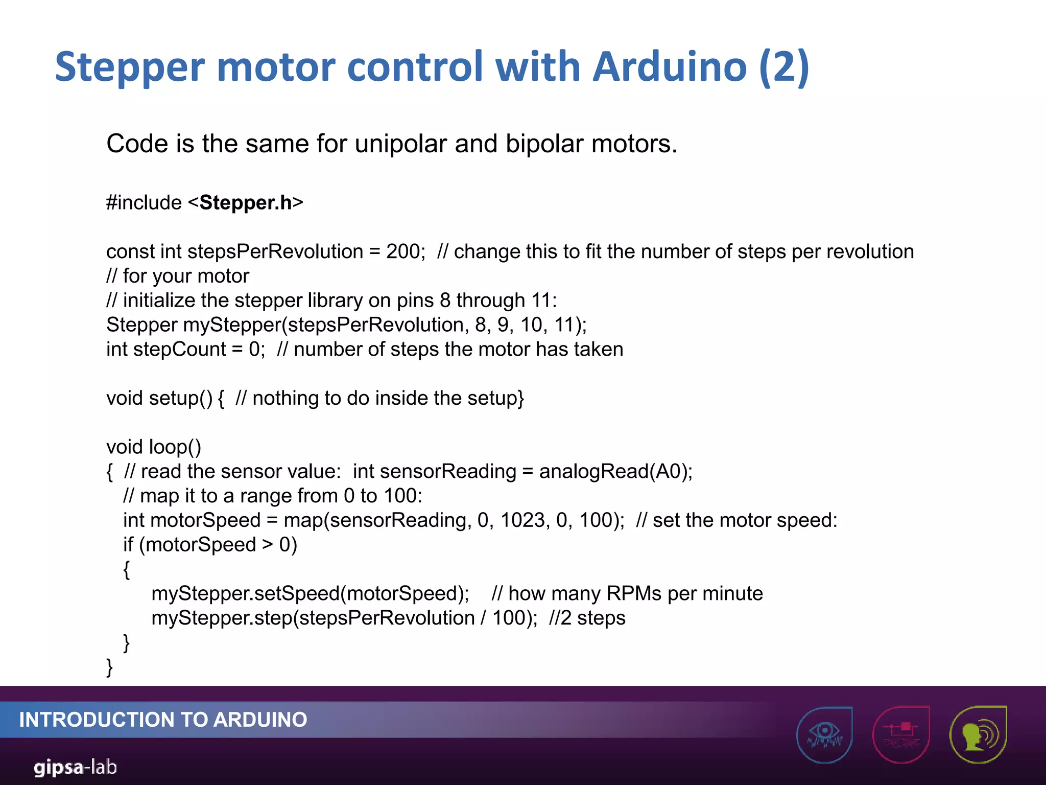 Stepper motor control with Arduino (2) INTRODUCTION TO ARDUINO Code is the same for unipolar and bipolar motors. #include <Stepper.h> const int stepsPerRevolution = 200; // change this to fit the number of steps per revolution // for your motor // initialize the stepper library on pins 8 through 11: Stepper myStepper(stepsPerRevolution, 8, 9, 10, 11); int stepCount = 0; // number of steps the motor has taken void setup() { // nothing to do inside the setup} void loop() { // read the sensor value: int sensorReading = analogRead(A0); // map it to a range from 0 to 100: int motorSpeed = map(sensorReading, 0, 1023, 0, 100); // set the motor speed: if (motorSpeed > 0) { myStepper.setSpeed(motorSpeed); // how many RPMs per minute myStepper.step(stepsPerRevolution / 100); //2 steps } } 