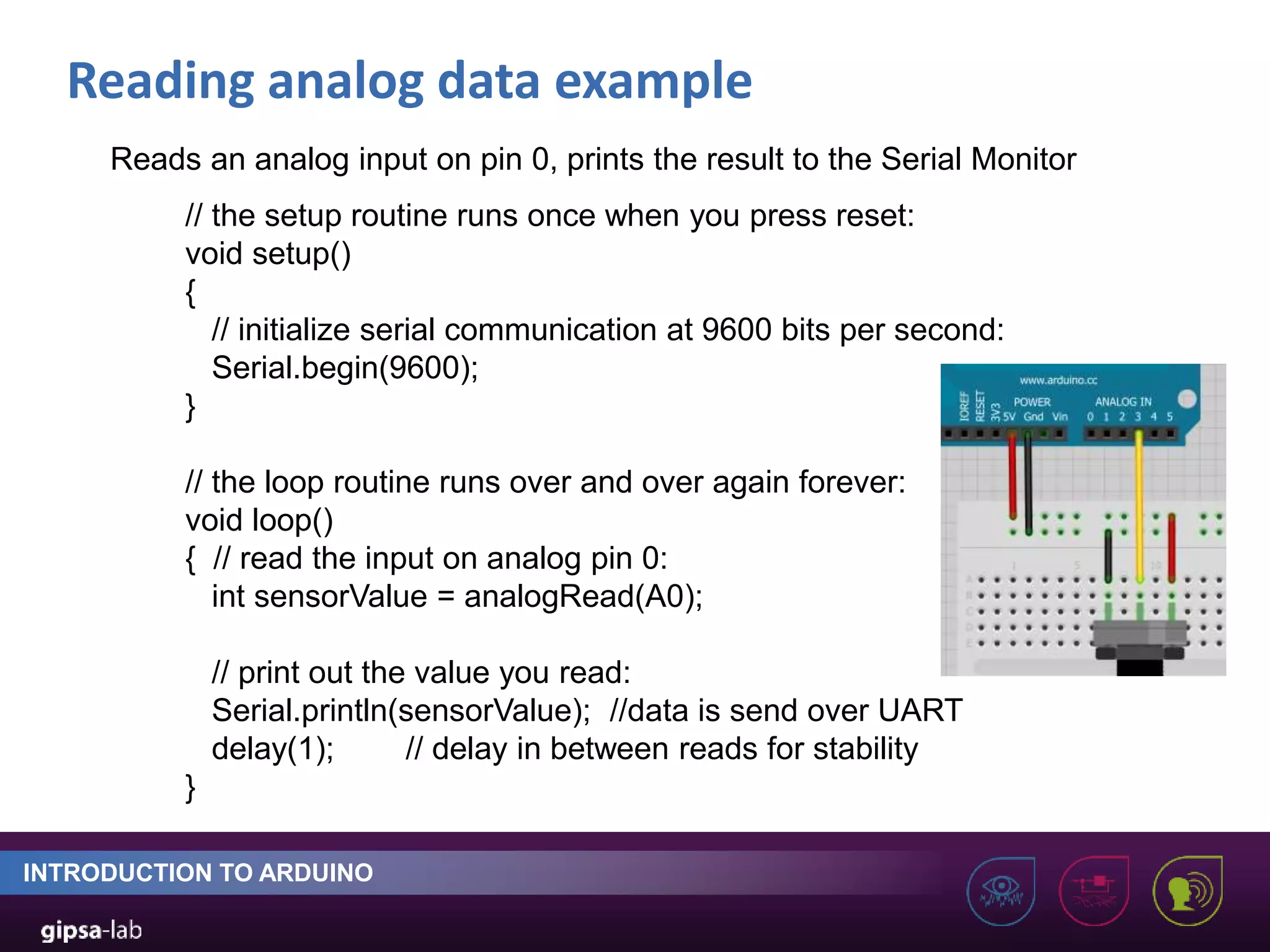 Reading analog data example INTRODUCTION TO ARDUINO // the setup routine runs once when you press reset: void setup() { // initialize serial communication at 9600 bits per second: Serial.begin(9600); } // the loop routine runs over and over again forever: void loop() { // read the input on analog pin 0: int sensorValue = analogRead(A0); // print out the value you read: Serial.println(sensorValue); //data is send over UART delay(1); // delay in between reads for stability } Reads an analog input on pin 0, prints the result to the Serial Monitor 
