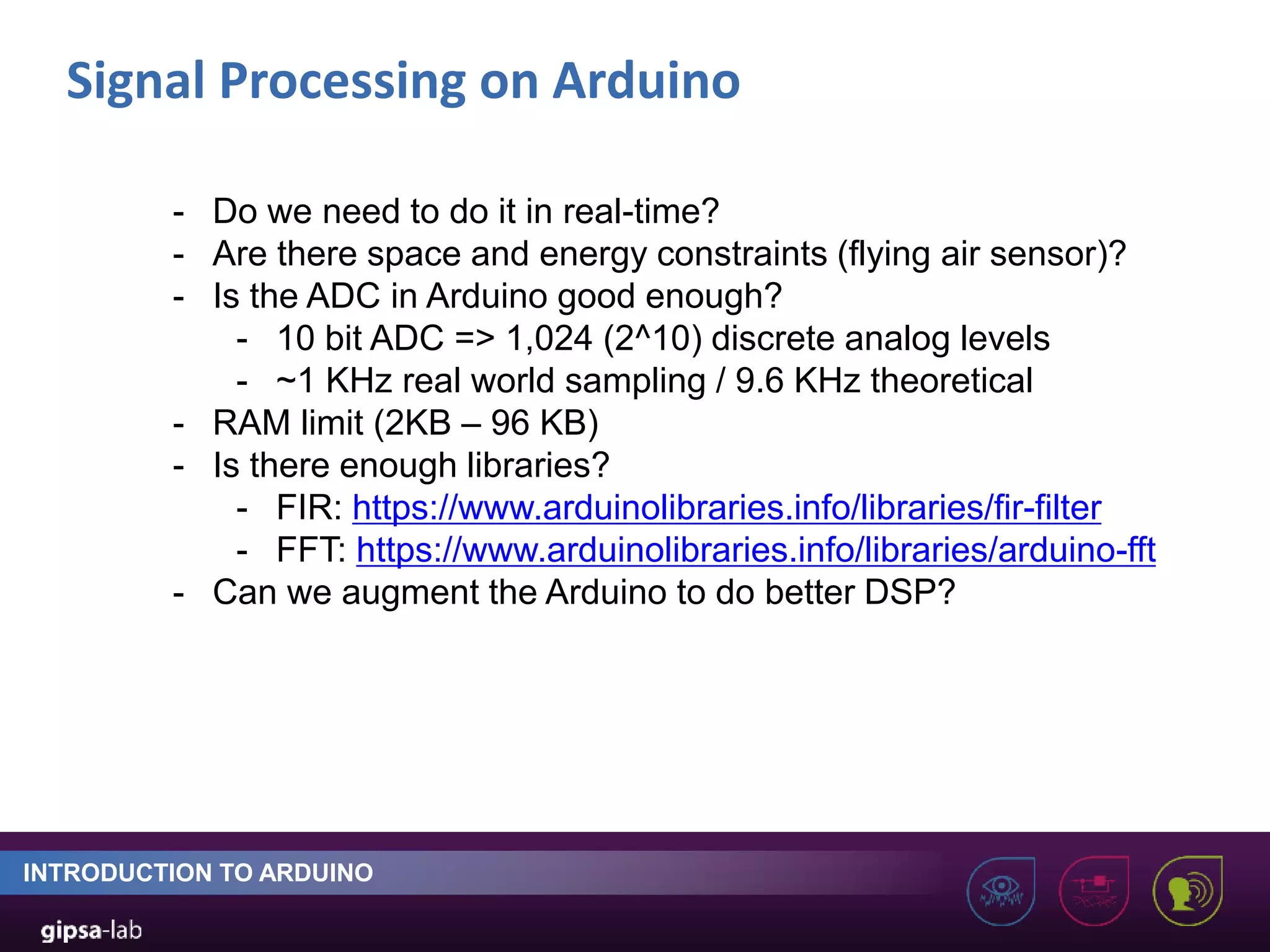 Signal Processing on Arduino INTRODUCTION TO ARDUINO - Do we need to do it in real-time? - Are there space and energy constraints (flying air sensor)? - Is the ADC in Arduino good enough? - 10 bit ADC => 1,024 (2^10) discrete analog levels - ~1 KHz real world sampling / 9.6 KHz theoretical - RAM limit (2KB – 96 KB) - Is there enough libraries? - FIR: https://www.arduinolibraries.info/libraries/fir-filter - FFT: https://www.arduinolibraries.info/libraries/arduino-fft - Can we augment the Arduino to do better DSP? 