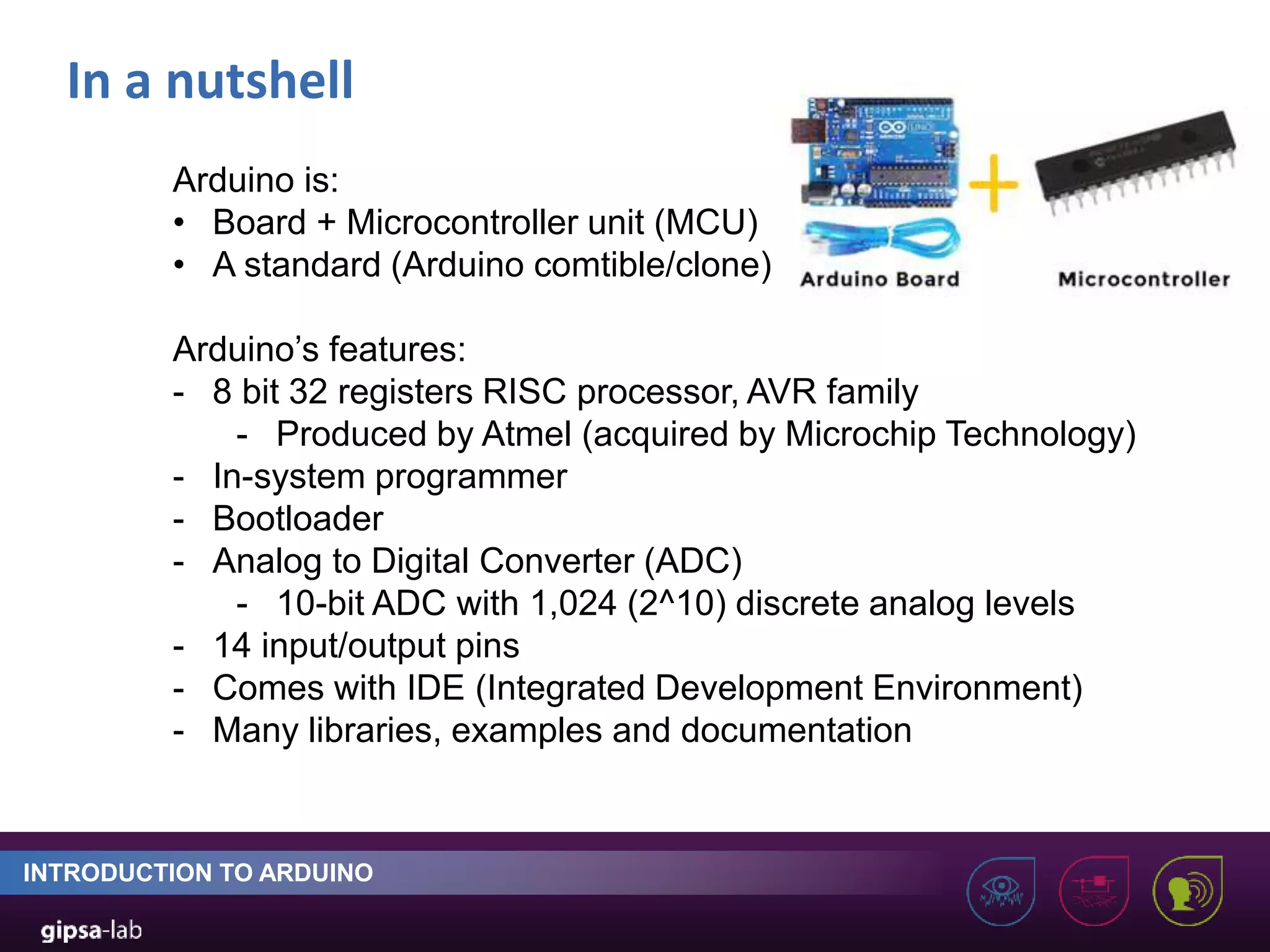 In a nutshell INTRODUCTION TO ARDUINO Arduino is: • Board + Microcontroller unit (MCU) • A standard (Arduino comtible/clone) Arduino’s features: - 8 bit 32 registers RISC processor, AVR family - Produced by Atmel (acquired by Microchip Technology) - In-system programmer - Bootloader - Analog to Digital Converter (ADC) - 10-bit ADC with 1,024 (2^10) discrete analog levels - 14 input/output pins - Comes with IDE (Integrated Development Environment) - Many libraries, examples and documentation 
