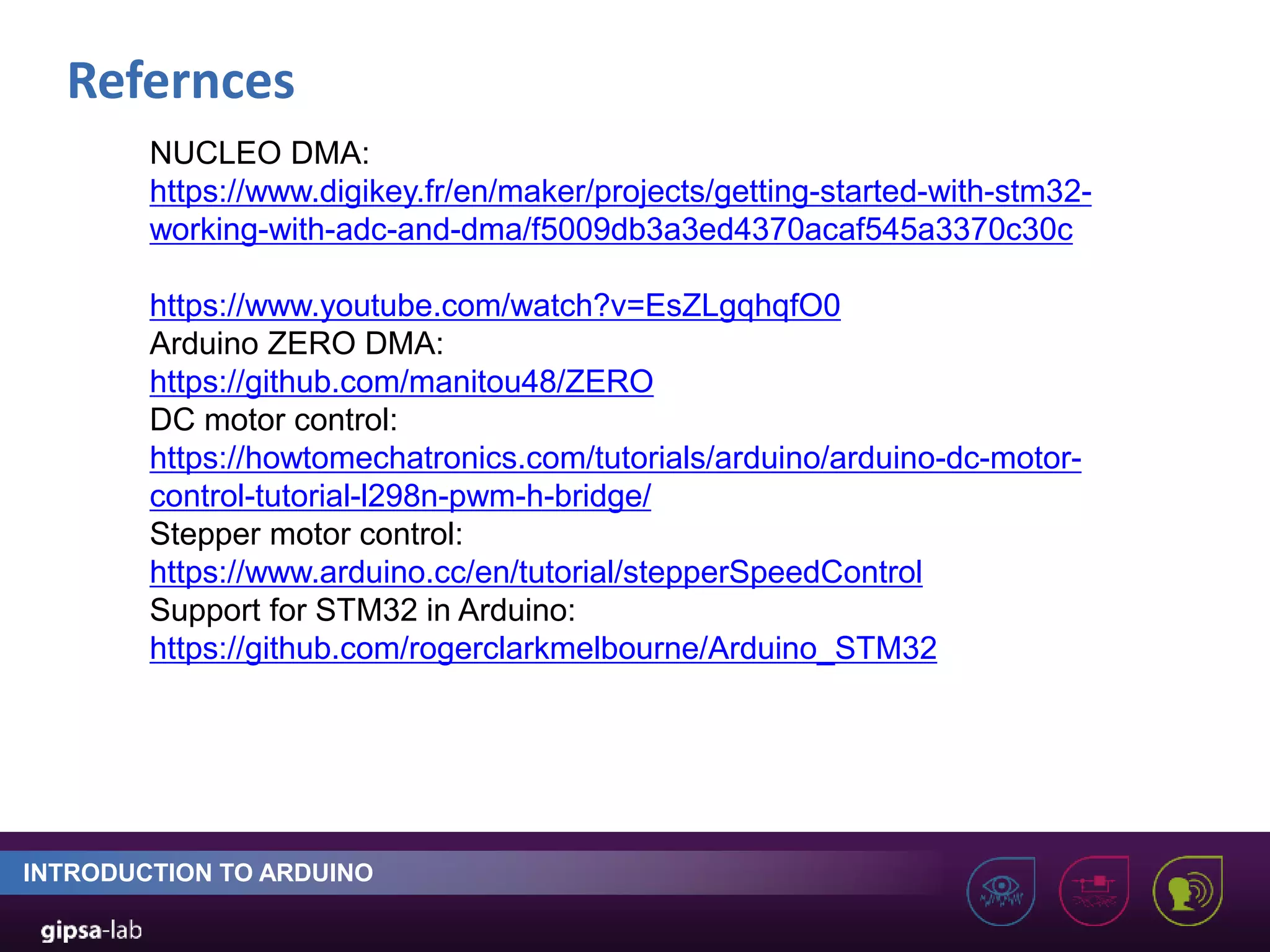 Refernces INTRODUCTION TO ARDUINO NUCLEO DMA: https://www.digikey.fr/en/maker/projects/getting-started-with-stm32- working-with-adc-and-dma/f5009db3a3ed4370acaf545a3370c30c https://www.youtube.com/watch?v=EsZLgqhqfO0 Arduino ZERO DMA: https://github.com/manitou48/ZERO DC motor control: https://howtomechatronics.com/tutorials/arduino/arduino-dc-motor- control-tutorial-l298n-pwm-h-bridge/ Stepper motor control: https://www.arduino.cc/en/tutorial/stepperSpeedControl Support for STM32 in Arduino: https://github.com/rogerclarkmelbourne/Arduino_STM32 
