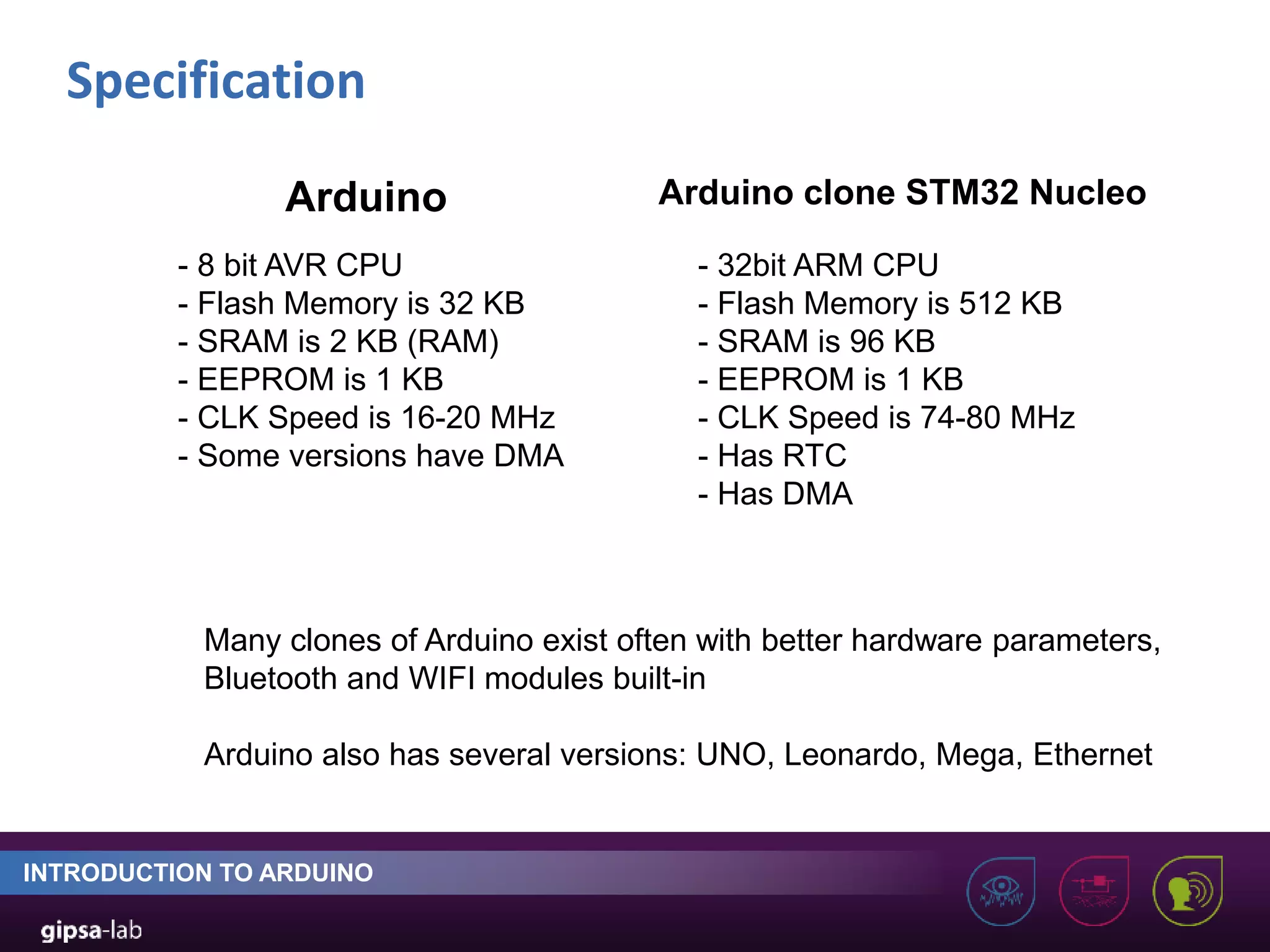 Specification INTRODUCTION TO ARDUINO - 8 bit AVR CPU - Flash Memory is 32 KB - SRAM is 2 KB (RAM) - EEPROM is 1 KB - CLK Speed is 16-20 MHz - Some versions have DMA - 32bit ARM CPU - Flash Memory is 512 KB - SRAM is 96 KB - EEPROM is 1 KB - CLK Speed is 74-80 MHz - Has RTC - Has DMA Arduino Arduino clone STM32 Nucleo Many clones of Arduino exist often with better hardware parameters, Bluetooth and WIFI modules built-in Arduino also has several versions: UNO, Leonardo, Mega, Ethernet 