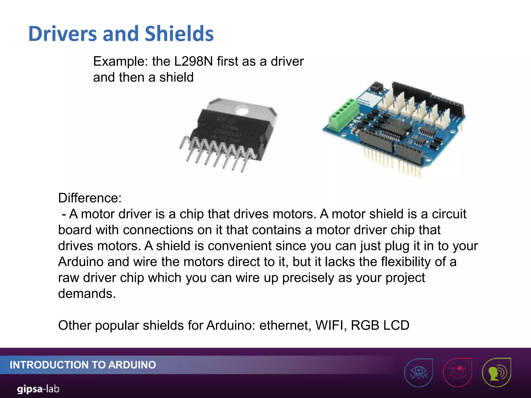 Drivers and Shields INTRODUCTION TO ARDUINO Example: the L298N first as a driver and then a shield Difference: - A motor driver is a chip that drives motors. A motor shield is a circuit board with connections on it that contains a motor driver chip that drives motors. A shield is convenient since you can just plug it in to your Arduino and wire the motors direct to it, but it lacks the flexibility of a raw driver chip which you can wire up precisely as your project demands. Other popular shields for Arduino: ethernet, WIFI, RGB LCD 
