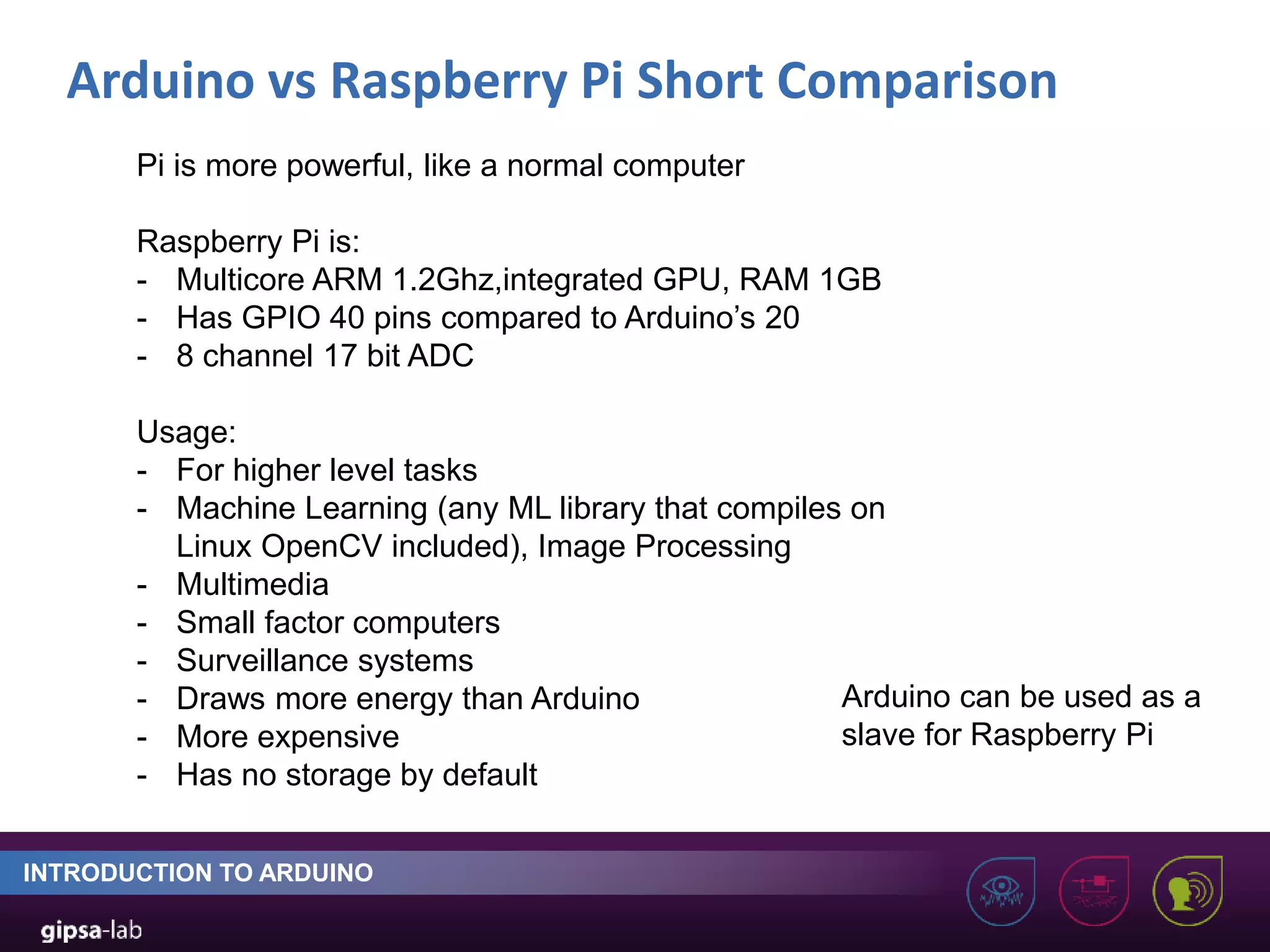Arduino vs Raspberry Pi Short Comparison INTRODUCTION TO ARDUINO Pi is more powerful, like a normal computer Raspberry Pi is: - Multicore ARM 1.2Ghz,integrated GPU, RAM 1GB - Has GPIO 40 pins compared to Arduino’s 20 - 8 channel 17 bit ADC Usage: - For higher level tasks - Machine Learning (any ML library that compiles on Linux OpenCV included), Image Processing - Multimedia - Small factor computers - Surveillance systems - Draws more energy than Arduino - More expensive - Has no storage by default Arduino can be used as a slave for Raspberry Pi 