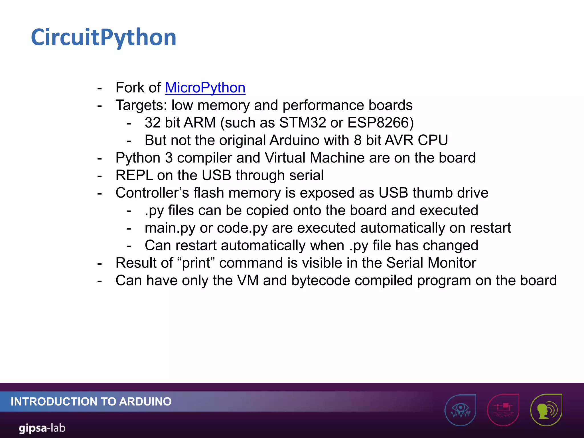 CircuitPython INTRODUCTION TO ARDUINO - Fork of MicroPython - Targets: low memory and performance boards - 32 bit ARM (such as STM32 or ESP8266) - But not the original Arduino with 8 bit AVR CPU - Python 3 compiler and Virtual Machine are on the board - REPL on the USB through serial - Controller’s flash memory is exposed as USB thumb drive - .py files can be copied onto the board and executed - main.py or code.py are executed automatically on restart - Can restart automatically when .py file has changed - Result of “print” command is visible in the Serial Monitor - Can have only the VM and bytecode compiled program on the board 