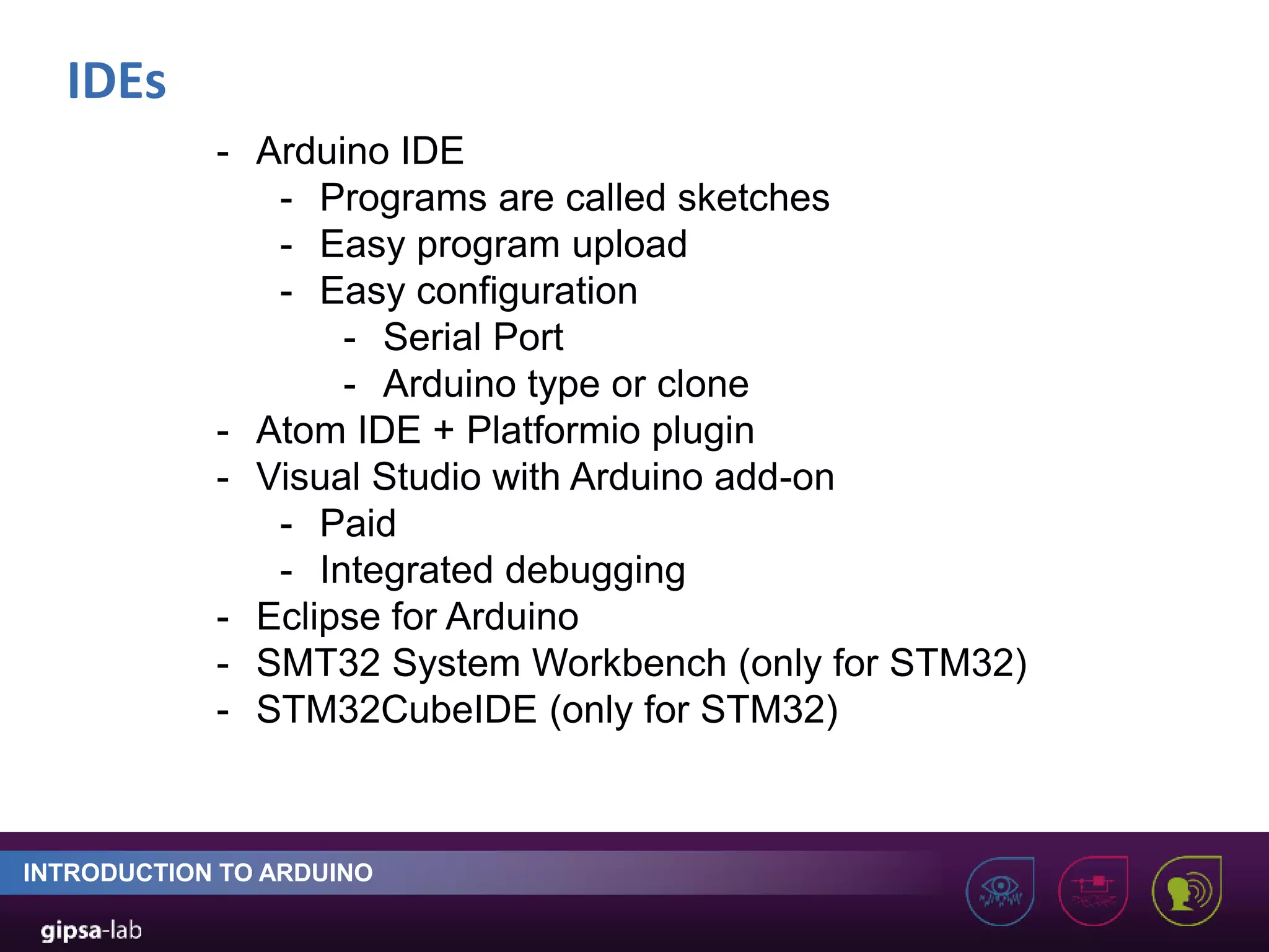 IDEs INTRODUCTION TO ARDUINO - Arduino IDE - Programs are called sketches - Easy program upload - Easy configuration - Serial Port - Arduino type or clone - Atom IDE + Platformio plugin - Visual Studio with Arduino add-on - Paid - Integrated debugging - Eclipse for Arduino - SMT32 System Workbench (only for STM32) - STM32CubeIDE (only for STM32) 