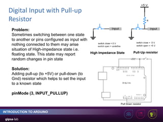 Digital Input with Pull-up
Resistor
INTRODUCTION TO ARDUINO
Problem:
Sometimes switching between one state
to another or pins configured as input with
nothing connected to them may arise
situation of High-impedance state i.e.
floating state. This state may report
random changes in pin state
Solution:
Adding pull-up (to +5V) or pull-down (to
Gnd) resistor which helps to set the input
to a known state
pinMode (3, INPUT_PULLUP)
Pull Down resistor
 