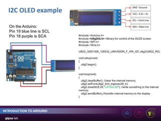 I2C OLED example
INTRODUCTION TO ARDUINO
#include <Arduino.h>
#include <U8g2lib.h> //library for control of the OLED screen
#include <SPI.h>
#include <Wire.h>
U8G2_SSD1306_128X32_UNIVISION_F_HW_I2C u8g2(U8G2_R0);
void setup(void)
{
u8g2.begin();
}
void loop(void)
{
u8g2.clearBuffer(); //clear the internal memory
u8g2.setFont(u8g2_font_logisoso28_tr);
u8g2.drawStr(8,29,“GIPSALAB"); //write something to the internal
memory
u8g2.sendBuffer();//transfer internal memory to the display
}
On the Arduino:
Pin 19 blue line is SCL
Pin 18 purple is SCA
 
