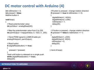 DC motor control with Arduino (4)
INTRODUCTION TO ARDUINO
int rotDirection = 0;
int pressed = false;
#define button 4
void loop()
{
// Read potentiometer value
int potValue = analogRead(A0);
// Map the potentiometer value from 0 to 255
int pwmOutput = map(potValue, 0, 1023, 0 , 255);
// Send PWM signal to L298N Enable pin
analogWrite(enA, pwmOutput);
// Read button
if (digitalRead(button) == true)
{
pressed = !pressed;
}
//wait until button is released on a single push
while (digitalRead(button) == true);
delay(20);
//If button is pressed - change rotation direction
if (pressed == true & rotDirection == 0)
{
digitalWrite(in1, HIGH);
digitalWrite(in2, LOW);
rotDirection = 1;
delay(20);
}
// If button is pressed - change rotation direction
if (pressed == false & rotDirection == 1)
{
digitalWrite(in1, LOW);
digitalWrite(in2, HIGH);
rotDirection = 0;
delay(20);
}
} //end of loop()
 