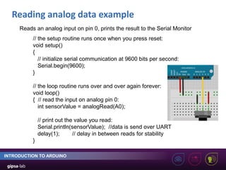 Reading analog data example
INTRODUCTION TO ARDUINO
// the setup routine runs once when you press reset:
void setup()
{
// initialize serial communication at 9600 bits per second:
Serial.begin(9600);
}
// the loop routine runs over and over again forever:
void loop()
{ // read the input on analog pin 0:
int sensorValue = analogRead(A0);
// print out the value you read:
Serial.println(sensorValue); //data is send over UART
delay(1); // delay in between reads for stability
}
Reads an analog input on pin 0, prints the result to the Serial Monitor
 