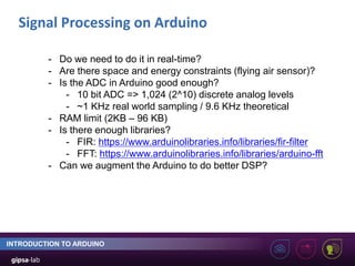 Signal Processing on Arduino
INTRODUCTION TO ARDUINO
- Do we need to do it in real-time?
- Are there space and energy constraints (flying air sensor)?
- Is the ADC in Arduino good enough?
- 10 bit ADC => 1,024 (2^10) discrete analog levels
- ~1 KHz real world sampling / 9.6 KHz theoretical
- RAM limit (2KB – 96 KB)
- Is there enough libraries?
- FIR: https://www.arduinolibraries.info/libraries/fir-filter
- FFT: https://www.arduinolibraries.info/libraries/arduino-fft
- Can we augment the Arduino to do better DSP?
 