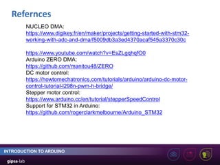 Refernces
INTRODUCTION TO ARDUINO
NUCLEO DMA:
https://www.digikey.fr/en/maker/projects/getting-started-with-stm32-
working-with-adc-and-dma/f5009db3a3ed4370acaf545a3370c30c
https://www.youtube.com/watch?v=EsZLgqhqfO0
Arduino ZERO DMA:
https://github.com/manitou48/ZERO
DC motor control:
https://howtomechatronics.com/tutorials/arduino/arduino-dc-motor-
control-tutorial-l298n-pwm-h-bridge/
Stepper motor control:
https://www.arduino.cc/en/tutorial/stepperSpeedControl
Support for STM32 in Arduino:
https://github.com/rogerclarkmelbourne/Arduino_STM32
 