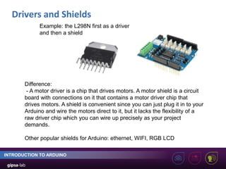 Drivers and Shields
INTRODUCTION TO ARDUINO
Example: the L298N first as a driver
and then a shield
Difference:
- A motor driver is a chip that drives motors. A motor shield is a circuit
board with connections on it that contains a motor driver chip that
drives motors. A shield is convenient since you can just plug it in to your
Arduino and wire the motors direct to it, but it lacks the flexibility of a
raw driver chip which you can wire up precisely as your project
demands.
Other popular shields for Arduino: ethernet, WIFI, RGB LCD
 