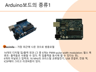 Arduino보드의 종류1
Diecimila – 가장 최근에 나온 것으로 범용모델
14개의 디지털 입/출력 핀과 (그 중 6개는 PWM-pulse width modulation; 펄스 폭
변조- 출력들로 사용할 수 있다. 즉 입출력을 동시에 할 수 있다는 뜻),
6개의 아날로그 입력과, 16 MHz의 크리스털 교류발전기, USB 연결부, 전원 잭,
ICSP헤더 그리고 리셋버튼이 있다.
 