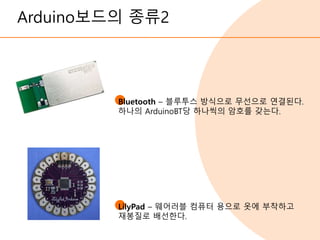 Arduino보드의 종류2
Bluetooth – 블루투스 방식으로 무선으로 연결된다.
하나의 ArduinoBT당 하나씩의 암호를 갖는다.
LilyPad – 웨어러블 컴퓨터 용으로 옷에 부착하고
재봉질로 배선한다.
 