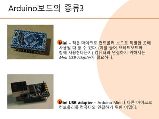 Arduino보드의 종류3
Mini – 작은 마이크로 컨트롤러 보드로 특별한 곳에
사용될 때 쓸 수 있다. (예를 들어 브레드보드와
함께 사용한다든지) 컴퓨터와 연결하기 위해서는
Mini USB Adapter가 필요하다.
Mini USB Adapter – Arduino Mini나 다른 마이크로
컨트롤러를 컴퓨터와 연결하기 위한 어댑터.
 