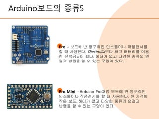 Arduino보드의 종류5
Pro – 보드에 반 영구적인 인스톨이나 작품전시를
할 때 사용한다. Diecimilia보다 싸고 배터리를 이용
한 전력공급이 쉽다. 헤더가 없고 다양한 종류의 연
결과 납땜을 할 수 있는 구멍이 있다.
Pro Mini – Arduino Pro처럼 보드에 반 영구적인
인스톨이나 작품전시를 할 때 사용한다. 싼 가격에
작은 보드. 헤더가 없고 다양한 종류의 연결과
납땜을 할 수 있는 구멍이 있다.
 