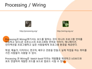 Processing / Wiring
http://wiring.org.co/
http://processing.org/
Processing과 Wiring(여기서는 보드를 말하는 것이 아니라 프로그램 언어를
지칭하고 있다.)은 오픈소스의 프로그래밍 언어로 이미지, 애니메이션,
인터액션을 프로그램하고 싶은 사람들에게 프로그램 환경을 제공한다.
학생, 예술가, 디자이너, 연구자, 배우고 견본을 만들고 실제 작업을 하는 취미를
가진 사람들이 사용할 수 있다.
Processing 과 Wiring은 ‘sketch book’이라는 개발툴을 제공하고 I/O보드와
포트 연결하여 개발한 코드를 보드로 업로드 시킬 수 있다.
 