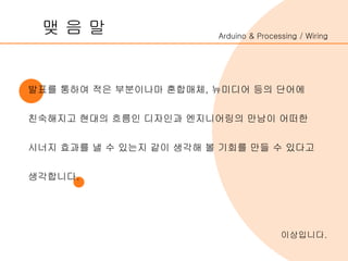 Arduino & Processing / Wiring
발표를 통하여 적은 부분이나마 혼합매체, 뉴미디어 등의 단어에
친숙해지고 현대의 흐름인 디자인과 엔지니어링의 만남이 어떠한
시너지 효과를 낼 수 있는지 같이 생각해 볼 기회를 만들 수 있다고
생각합니다.
맺 음 말
이상입니다.
 