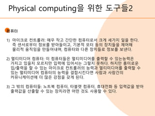Physical computing을 위한 도구들2
컴퓨터
1) 마이크로 컨트롤러: 매우 작고 간단한 컴퓨터로서 크게 세가지 일을 한다.
즉 센서로부터 정보를 받아들이고, 기본적 모터 등의 장치들을 제어해
물리적 움직임을 만들어내며, 컴퓨터와 다른 장치들로 정보를 보낸다.
2) 멀티미디어 컴퓨터: 이 컴퓨터들은 멀티미디어를 출력할 수 있는능력은
가지고 있을지 모르지만 입력에 있어서는 그렇지 못하다. 하지만 흥미로운
입/출력을 할 수 있는 마이크로 컨트롤러의 능력과 멀티미디어를 출력할 수
있는 멀티미디어 컴퓨터의 능력을 결합시킨다면 사람과 사람간의
커뮤니케이션에 더 많은 강점을 갖게 된다.
3) 그 밖의 컴퓨터들: 노트북 컴퓨터, 타블렛 컴퓨터, 휴대전화 등 입력값을 받아
출력값을 산출할 수 있는 장치라면 어떤 것도 사용할 수 있다.
 