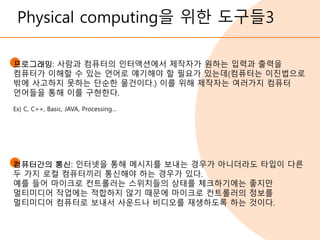 Physical computing을 위한 도구들3
프로그래밍: 사람과 컴퓨터의 인터액션에서 제작자가 원하는 입력과 출력을
컴퓨터가 이해할 수 있는 언어로 얘기해야 할 필요가 있는데(컴퓨터는 이진법으로
밖에 사고하지 못하는 단순한 물건이다.) 이를 위해 제작자는 여러가지 컴퓨터
언어들을 통해 이를 구현한다.
Ex) C, C++, Basic, JAVA, Processing…
컴퓨터간의 통신: 인터넷을 통해 메시지를 보내는 경우가 아니더라도 타입이 다른
두 가지 로컬 컴퓨터끼리 통신해야 하는 경우가 있다.
예를 들어 마이크로 컨트롤러는 스위치들의 상태를 체크하기에는 좋지만
멀티미디어 작업에는 적합하지 않기 때문에 마이크로 컨트롤러의 정보를
멀티미디어 컴퓨터로 보내서 사운드나 비디오를 재생하도록 하는 것이다.
 