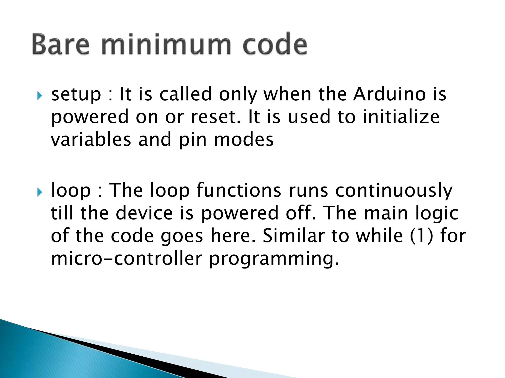 setup : It is called only when the Arduino is
powered on or reset. It is used to initialize
variables and pin modes
 loop : The loop functions runs continuously
till the device is powered off. The main logic
of the code goes here. Similar to while (1) for
micro-controller programming.
 