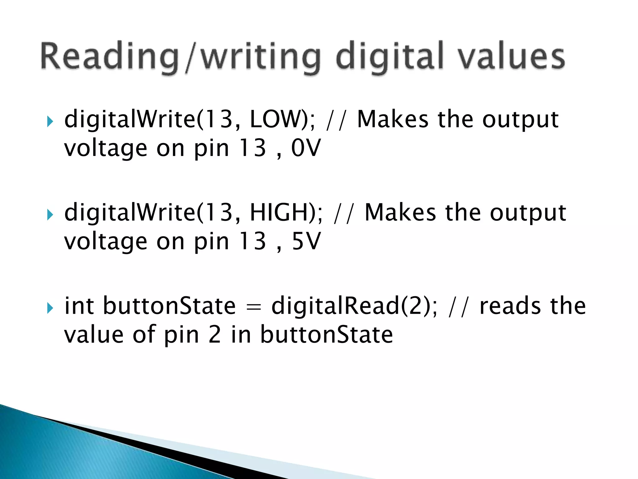  digitalWrite(13, LOW); // Makes the output
voltage on pin 13 , 0V
 digitalWrite(13, HIGH); // Makes the output
voltage on pin 13 , 5V
 int buttonState = digitalRead(2); // reads the
value of pin 2 in buttonState
 