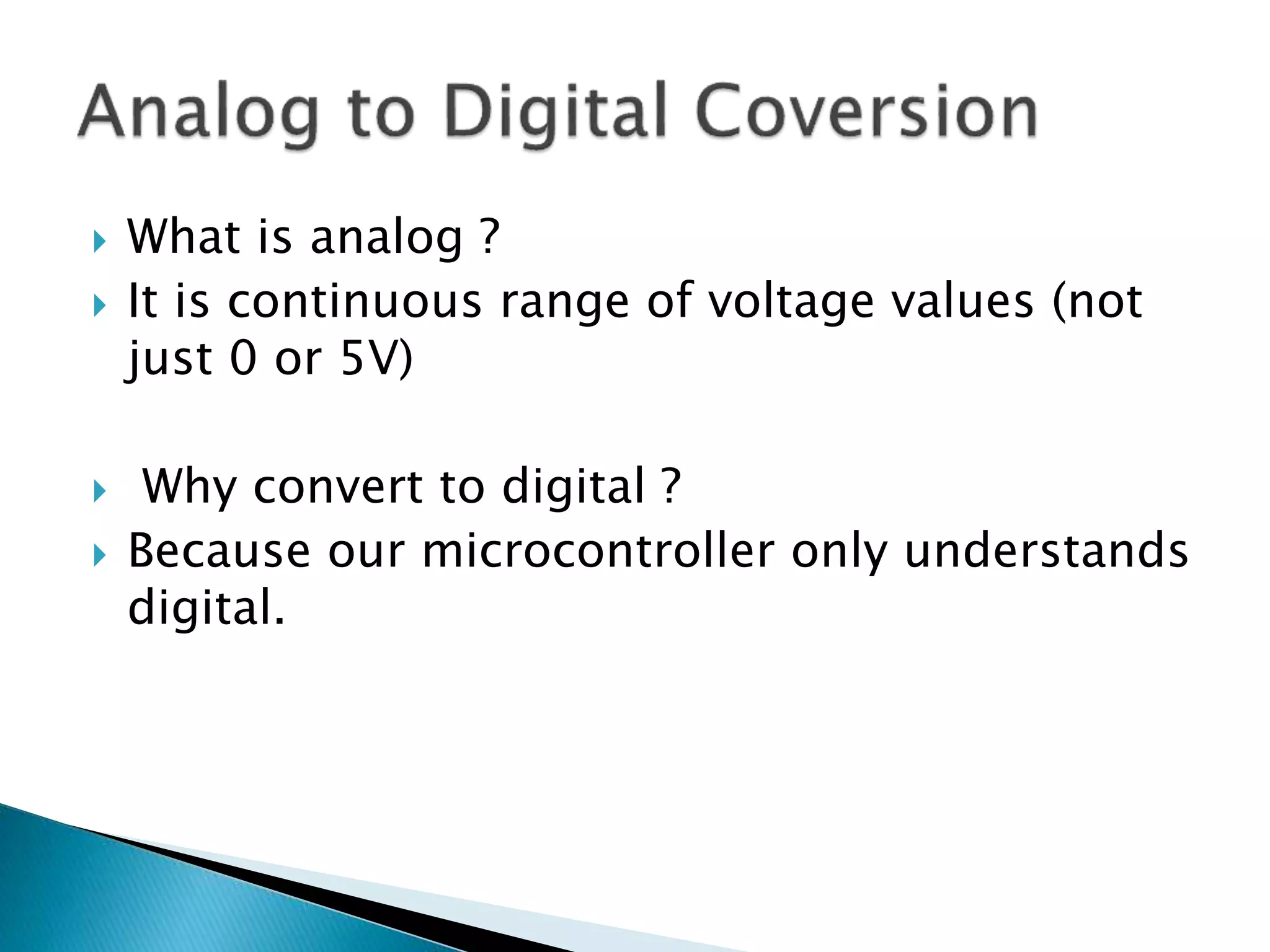  What is analog ?
 It is continuous range of voltage values (not
just 0 or 5V)
 Why convert to digital ?
 Because our microcontroller only understands
digital.
 