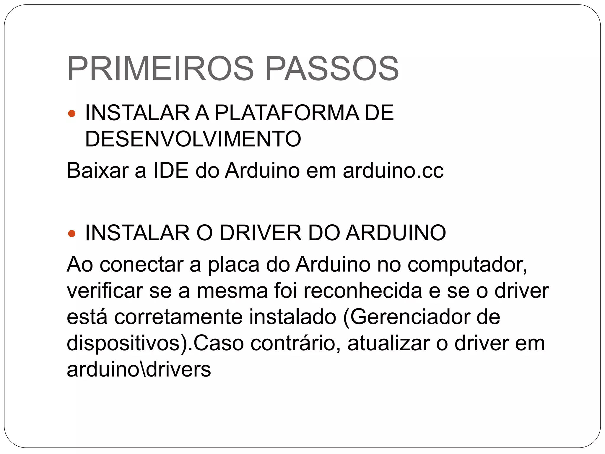 PRIMEIROS PASSOS  INSTALAR A PLATAFORMA DE DESENVOLVIMENTO Baixar a IDE do Arduino em arduino.cc  INSTALAR O DRIVER DO ARDUINO Ao conectar a placa do Arduino no computador, verificar se a mesma foi reconhecida e se o driver está corretamente instalado (Gerenciador de dispositivos).Caso contrário, atualizar o driver em arduinodrivers 