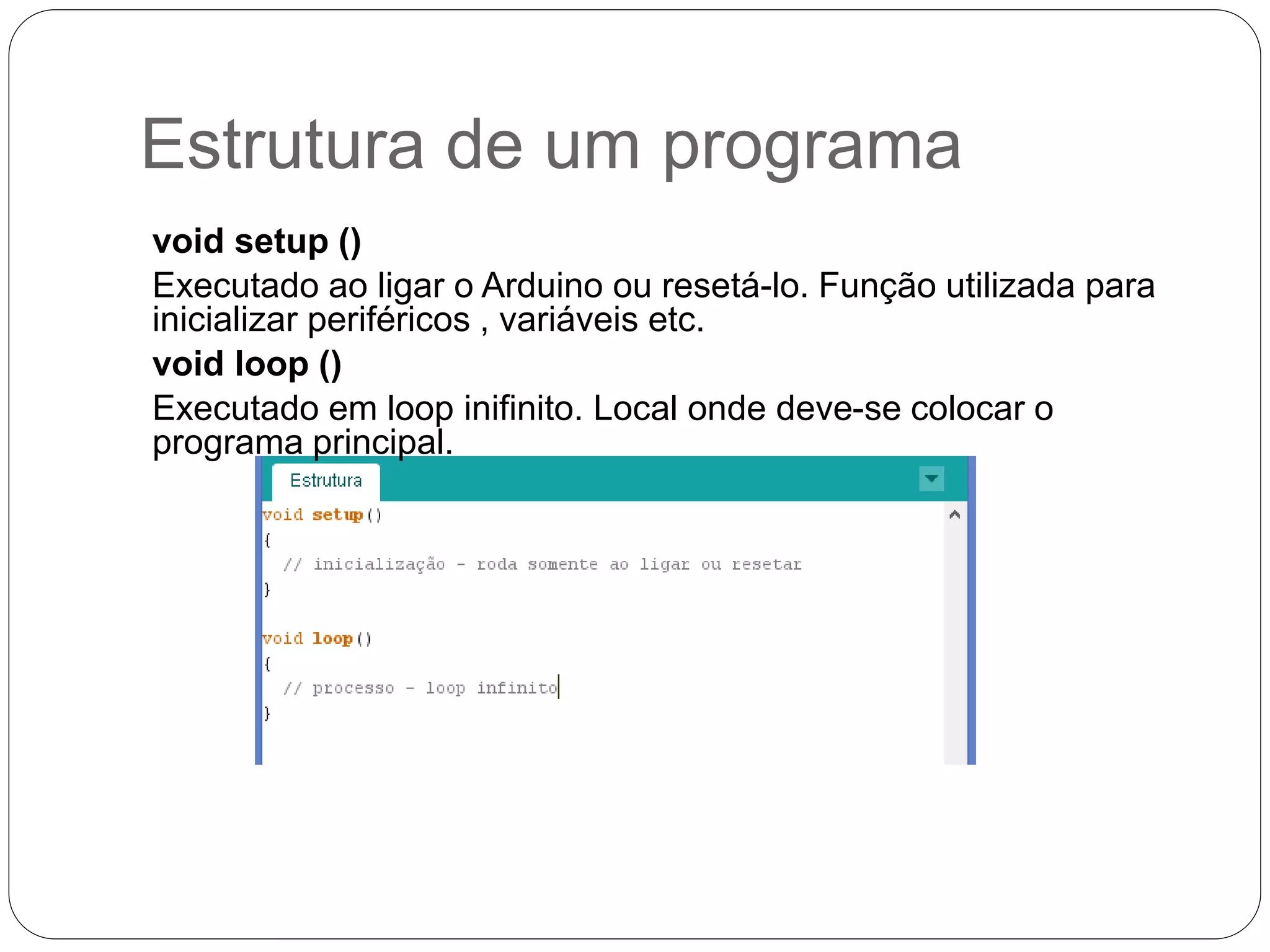 Estrutura de um programa void setup () Executado ao ligar o Arduino ou resetá-lo. Função utilizada para inicializar periféricos , variáveis etc. void loop () Executado em loop inifinito. Local onde deve-se colocar o programa principal. 