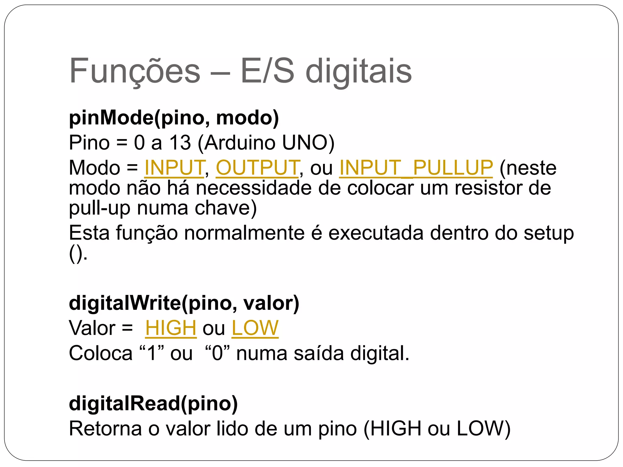 Funções – E/S digitais pinMode(pino, modo) Pino = 0 a 13 (Arduino UNO) Modo = INPUT, OUTPUT, ou INPUT_PULLUP (neste modo não há necessidade de colocar um resistor de pull-up numa chave) Esta função normalmente é executada dentro do setup (). digitalWrite(pino, valor) Valor = HIGH ou LOW Coloca “1” ou “0” numa saída digital. digitalRead(pino) Retorna o valor lido de um pino (HIGH ou LOW) 
