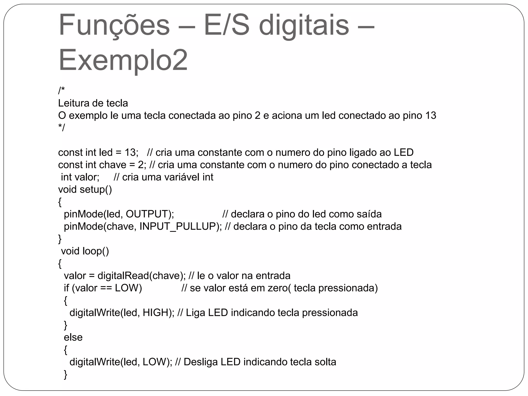 Funções – E/S digitais – Exemplo2 /* Leitura de tecla O exemplo le uma tecla conectada ao pino 2 e aciona um led conectado ao pino 13 */ const int led = 13; // cria uma constante com o numero do pino ligado ao LED const int chave = 2; // cria uma constante com o numero do pino conectado a tecla int valor; // cria uma variável int void setup() { pinMode(led, OUTPUT); // declara o pino do led como saída pinMode(chave, INPUT_PULLUP); // declara o pino da tecla como entrada } void loop() { valor = digitalRead(chave); // le o valor na entrada if (valor == LOW) // se valor está em zero( tecla pressionada) { digitalWrite(led, HIGH); // Liga LED indicando tecla pressionada } else { digitalWrite(led, LOW); // Desliga LED indicando tecla solta } 