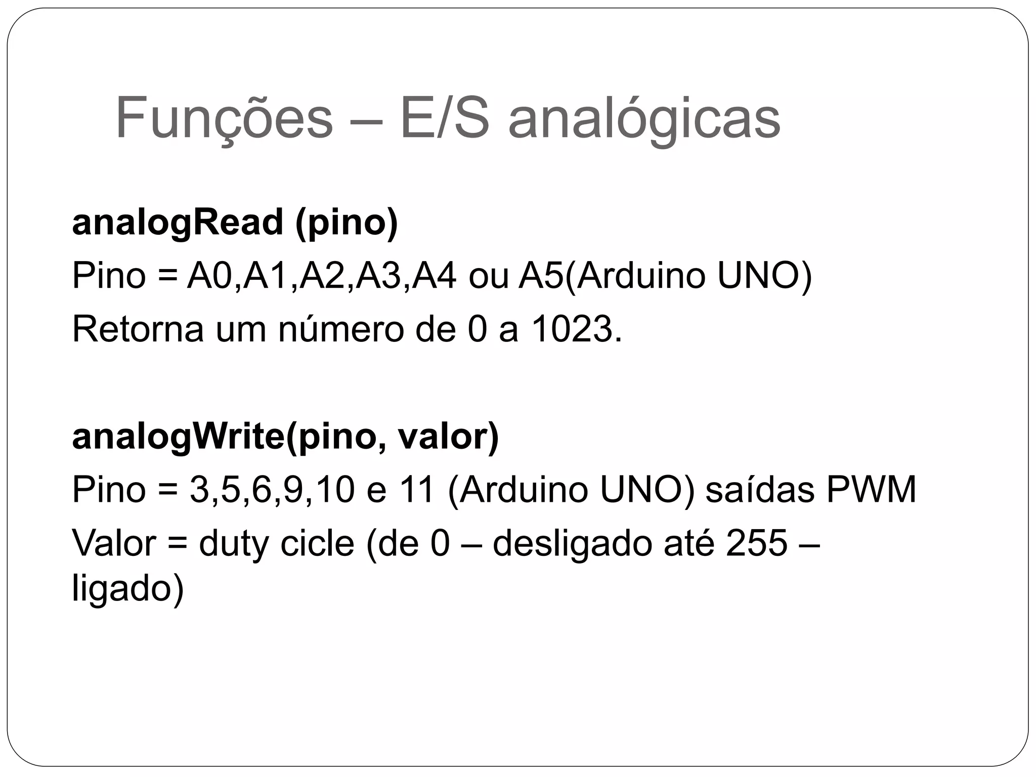 Funções – E/S analógicas analogRead (pino) Pino = A0,A1,A2,A3,A4 ou A5(Arduino UNO) Retorna um número de 0 a 1023. analogWrite(pino, valor) Pino = 3,5,6,9,10 e 11 (Arduino UNO) saídas PWM Valor = duty cicle (de 0 – desligado até 255 – ligado) 