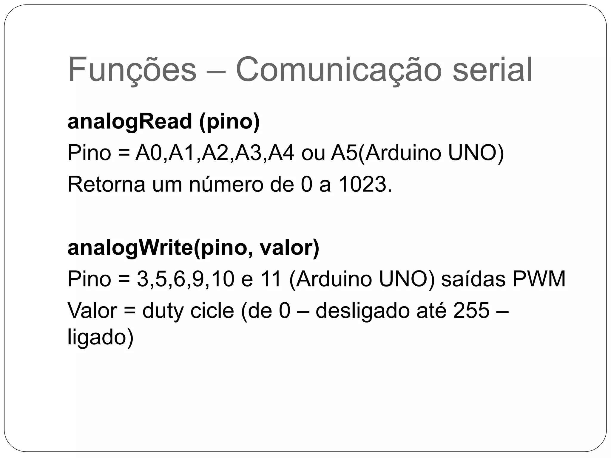 Funções – Comunicação serial analogRead (pino) Pino = A0,A1,A2,A3,A4 ou A5(Arduino UNO) Retorna um número de 0 a 1023. analogWrite(pino, valor) Pino = 3,5,6,9,10 e 11 (Arduino UNO) saídas PWM Valor = duty cicle (de 0 – desligado até 255 – ligado) 