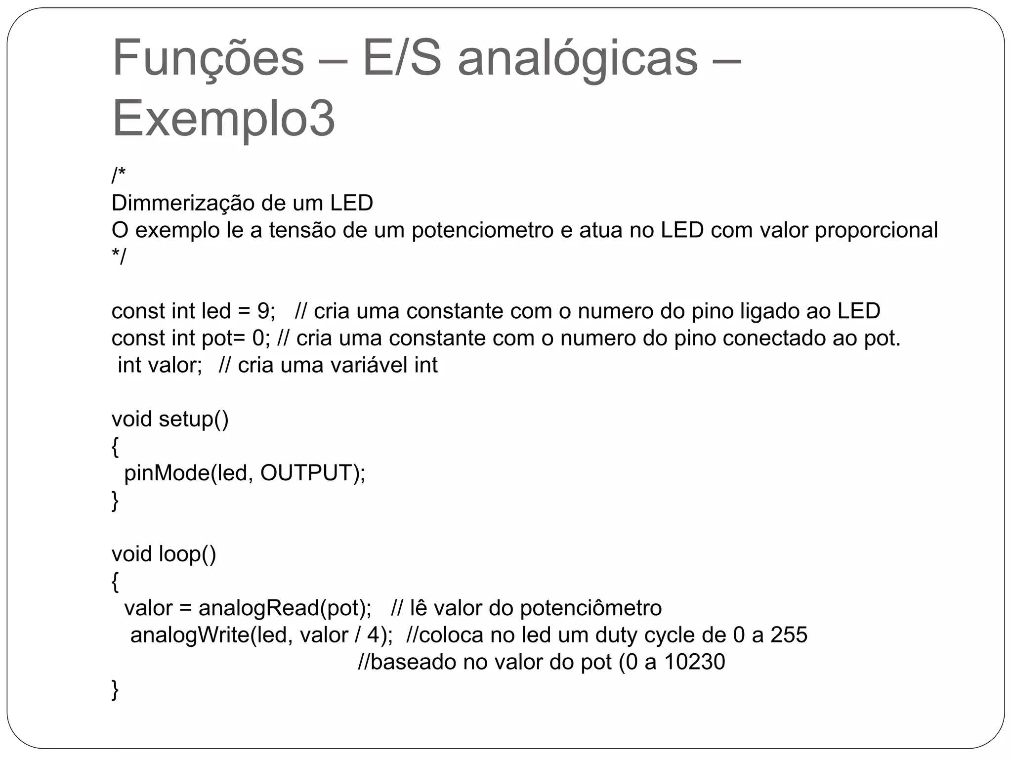 Funções – E/S analógicas – Exemplo3 /* Dimmerização de um LED O exemplo le a tensão de um potenciometro e atua no LED com valor proporcional */ const int led = 9; // cria uma constante com o numero do pino ligado ao LED const int pot= 0; // cria uma constante com o numero do pino conectado ao pot. int valor; // cria uma variável int void setup() { pinMode(led, OUTPUT); } void loop() { valor = analogRead(pot); // lê valor do potenciômetro analogWrite(led, valor / 4); //coloca no led um duty cycle de 0 a 255 //baseado no valor do pot (0 a 10230 } 