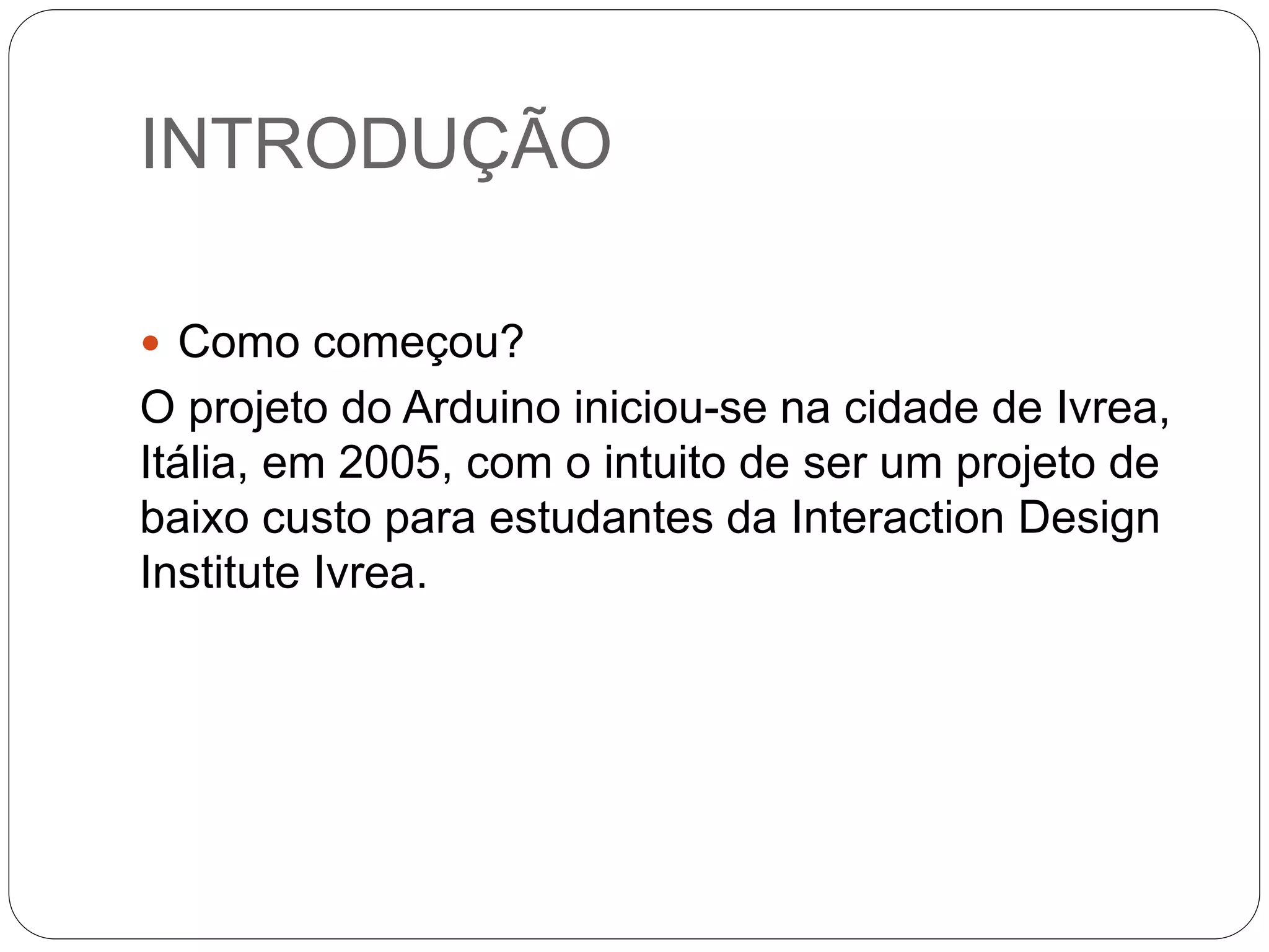 INTRODUÇÃO  Como começou? O projeto do Arduino iniciou-se na cidade de Ivrea, Itália, em 2005, com o intuito de ser um projeto de baixo custo para estudantes da Interaction Design Institute Ivrea. 