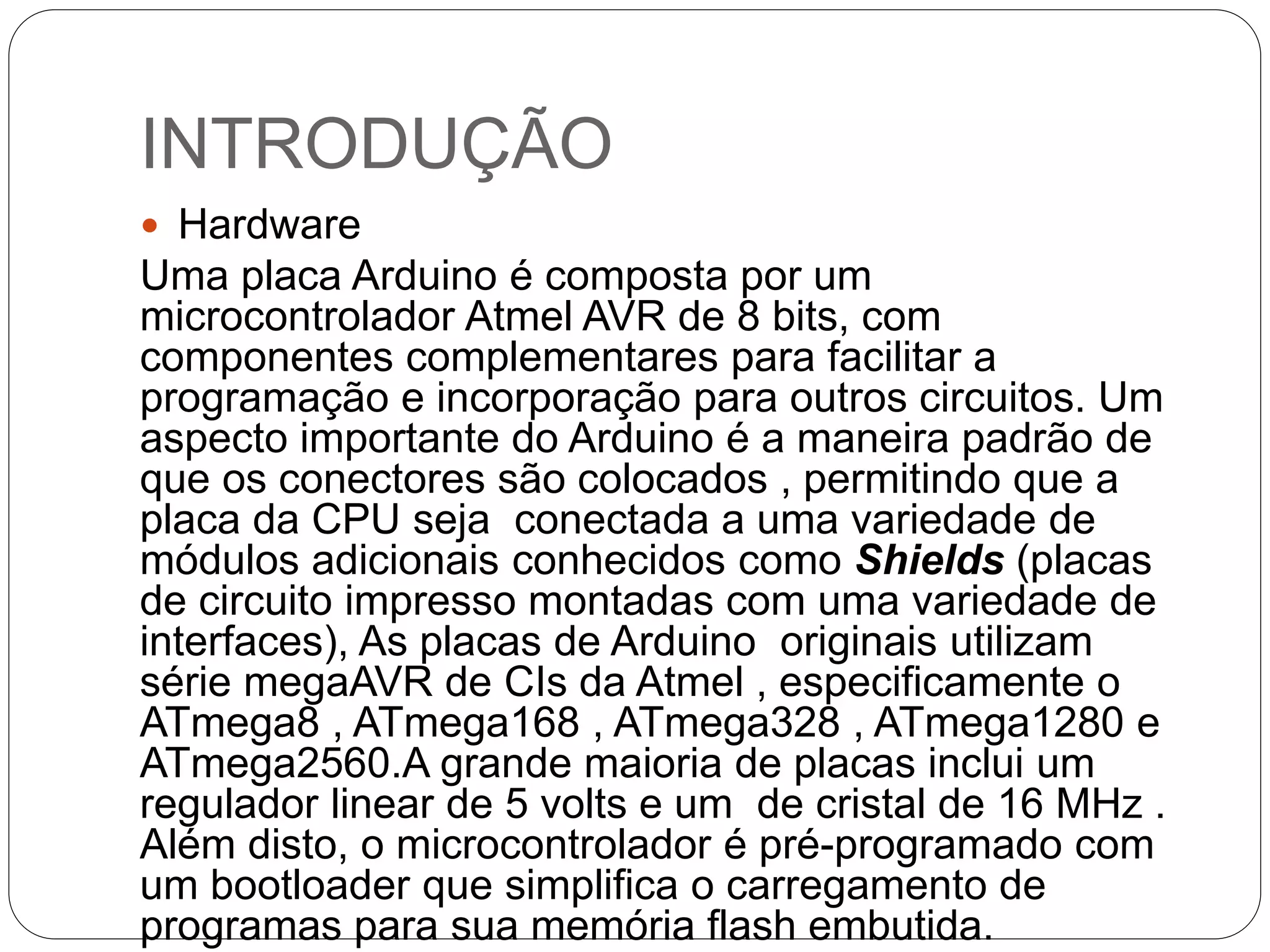 INTRODUÇÃO  Hardware Uma placa Arduino é composta por um microcontrolador Atmel AVR de 8 bits, com componentes complementares para facilitar a programação e incorporação para outros circuitos. Um aspecto importante do Arduino é a maneira padrão de que os conectores são colocados , permitindo que a placa da CPU seja conectada a uma variedade de módulos adicionais conhecidos como Shields (placas de circuito impresso montadas com uma variedade de interfaces), As placas de Arduino originais utilizam série megaAVR de CIs da Atmel , especificamente o ATmega8 , ATmega168 , ATmega328 , ATmega1280 e ATmega2560.A grande maioria de placas inclui um regulador linear de 5 volts e um de cristal de 16 MHz . Além disto, o microcontrolador é pré-programado com um bootloader que simplifica o carregamento de programas para sua memória flash embutida. 