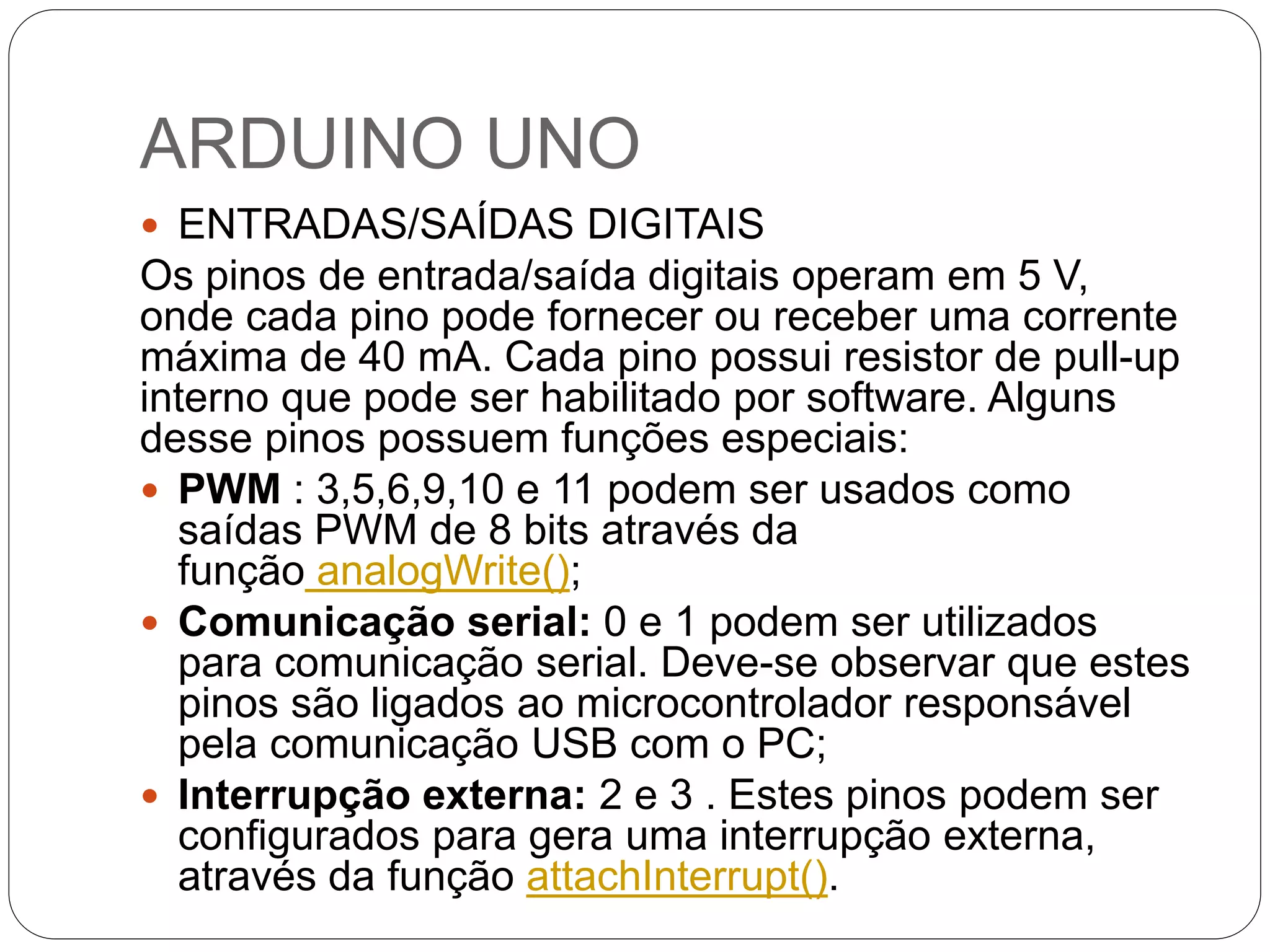 ARDUINO UNO  ENTRADAS/SAÍDAS DIGITAIS Os pinos de entrada/saída digitais operam em 5 V, onde cada pino pode fornecer ou receber uma corrente máxima de 40 mA. Cada pino possui resistor de pull-up interno que pode ser habilitado por software. Alguns desse pinos possuem funções especiais:  PWM : 3,5,6,9,10 e 11 podem ser usados como saídas PWM de 8 bits através da função analogWrite();  Comunicação serial: 0 e 1 podem ser utilizados para comunicação serial. Deve-se observar que estes pinos são ligados ao microcontrolador responsável pela comunicação USB com o PC;  Interrupção externa: 2 e 3 . Estes pinos podem ser configurados para gera uma interrupção externa, através da função attachInterrupt(). 